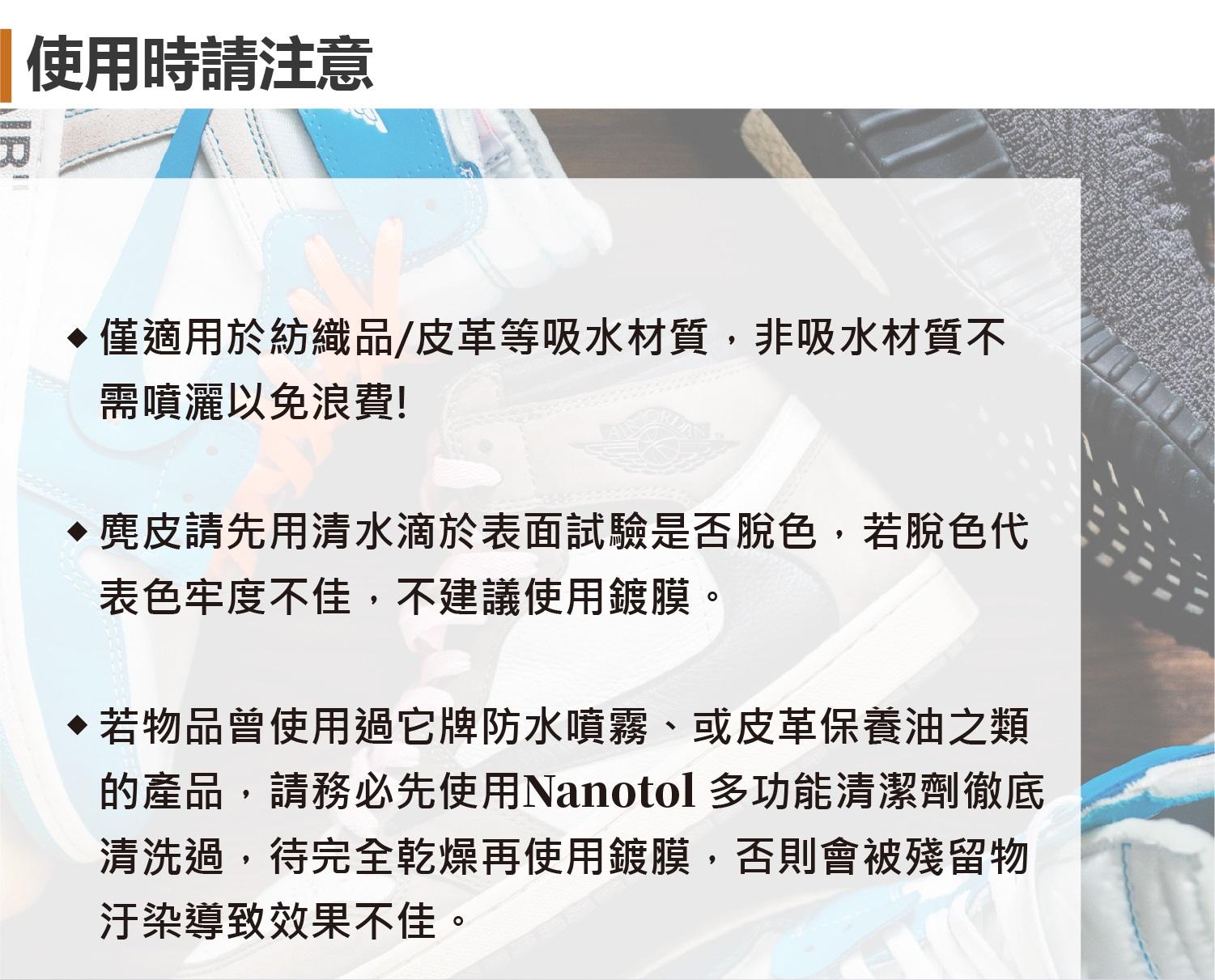 使用時請注意華僅適用於紡織品/皮革等吸水材質,非吸水材質不需噴灑以免浪費! 請先用清水滴於表面試驗是否脫色,若脫色代表色牢度不佳,不建議使用鍍膜。若物品曾使用過它牌防水噴霧、或皮革保養油之類的產品,請務必先使用Nanotol 多功能清潔劑徹底清洗過,待完全乾燥再使用鍍膜,否則會被殘留物汙染導致效果不佳。