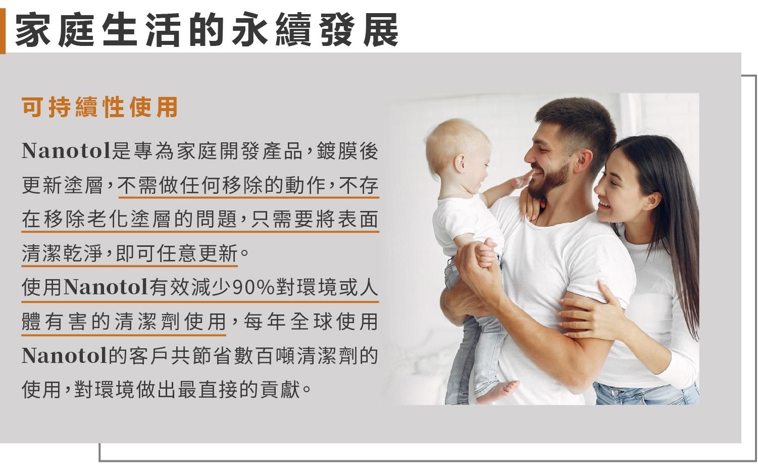 家庭生活的永續發展可持續性使用Nanotol是專為家庭開發產品,鍍膜後更新塗層,不需做任何移除的動作,不存在移除老化塗層的問題,只需要將表面清潔乾淨,即可任意更新。使用Nanotol有效減少90%對環境或人體有害的清潔劑使用,每年全球使用Nanotol的客戶共節省數百噸清潔劑的使用,對環境做出最直接的貢獻。