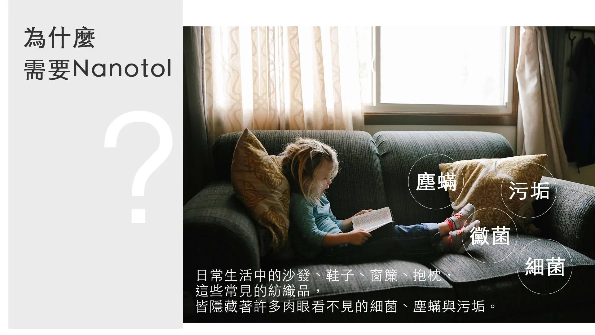 為什麼需要Nanotol塵蟎污垢黴菌細菌日常生活中的沙發、鞋子、窗簾、抱枕這些常見的紡織品,皆隱藏著許多肉眼看不見的細菌、塵蟎與污垢。