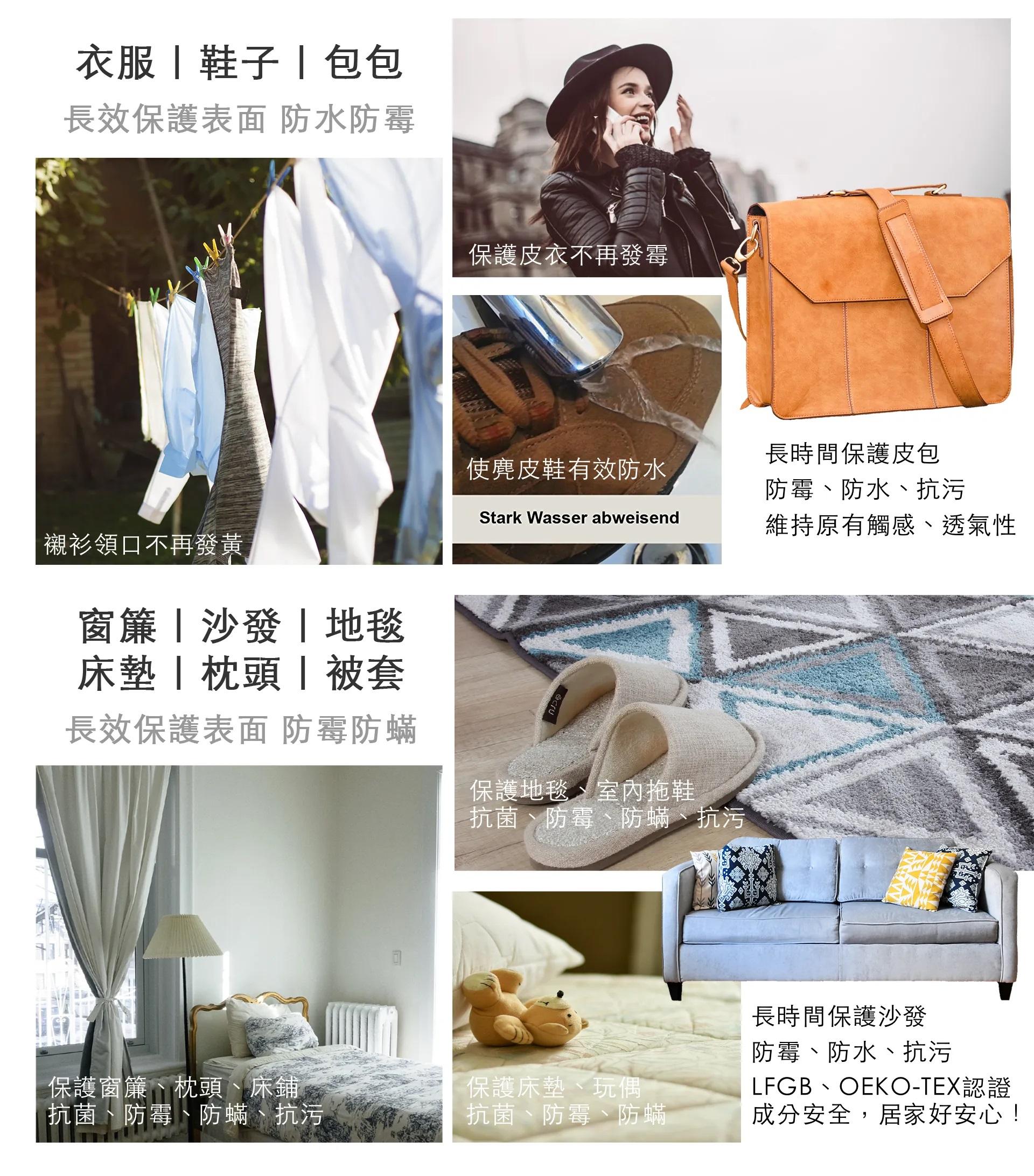 衣服 包包長效保護表面 防水防霉襯衫領口不再發黃窗簾沙發地毯床墊 | | 被套長效保護表面 防霉防蟎保護皮衣不再發霉使麂皮鞋有效防水Stark Wasser abweisend長時間保護皮包防霉、防水、抗污維持原有觸感、透氣性保護地毯、室內拖鞋抗、防蟎、抗污保護窗簾、枕頭、床鋪、防蟎、抗污保護床墊、玩偶、防蟎長時間保護沙發防霉、防水、抗污LFGB、OEKO-TEX認證成分安全,居家好安心!