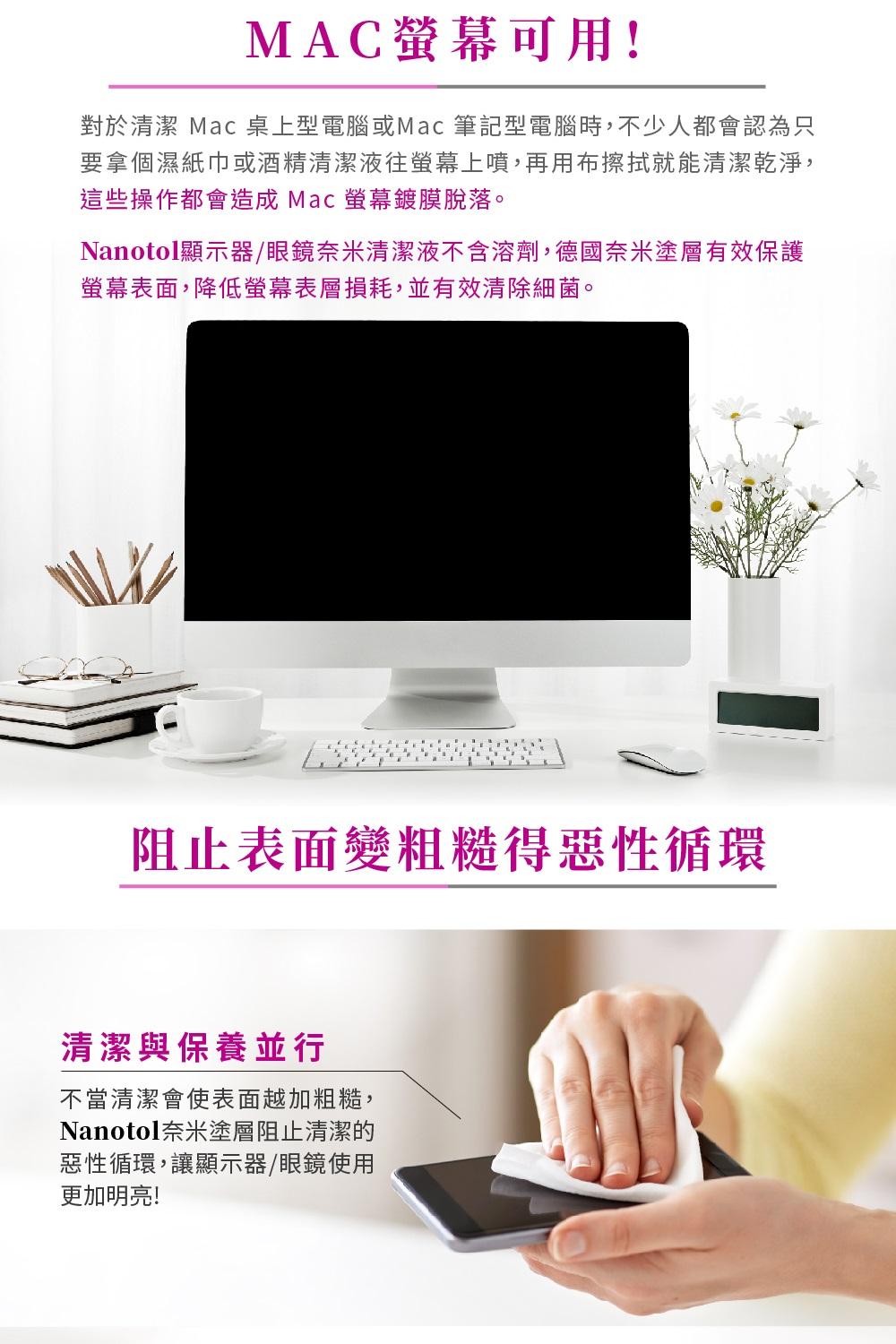 MAC可用!對於清潔 Mac 桌上型電腦或Mac 筆記型電腦時,不少人都會認為只要拿個濕紙巾或酒精清潔液往螢幕上噴,再用布擦拭就能清潔乾淨,這些操作都會造成Mac 螢幕鍍膜脫落。顯示器/眼鏡奈米清潔液不含溶劑,德國奈米塗層有效保護螢幕表面,降低螢幕表層損耗,並有效清除細菌。阻止表面變粗糙得惡性循環清潔與保養並行不當清潔會使表面越加粗糙,Nanotol奈米塗層阻止清潔的惡性循環,讓顯示器/眼鏡使用更加明亮!