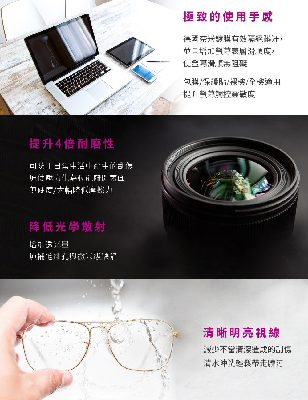 提升4倍耐磨性可防止日常生活中產生的刮傷迫使壓力化為動能離開表面無硬度/大幅降低摩擦力降低光學散射增加透光量填補毛細孔與微米級缺陷極致的使用手感德國奈米鍍膜有效隔絕髒汙,並且增加螢幕表層滑順度,使螢幕滑順無阻礙包膜/保護貼/裸機/全機適用提升螢幕觸控靈敏度清晰明亮視線減少不當清潔造成的刮傷清水沖洗輕鬆帶走髒污
