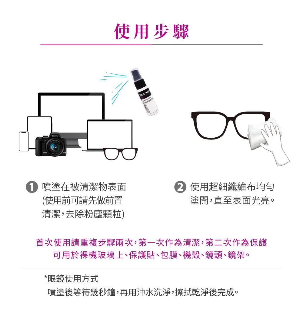 使用步驟ос噴塗在被清潔物表面(使用前可請先做前置清潔,去除粉塵顆粒) 使用超細纖維布均勻塗開,直至表面光亮。首次使用請重複步驟兩次,第一次作為清潔,第二次作為保護可用於裸機玻璃上、保護貼、包膜、機殼、鏡頭、鏡架。*眼鏡使用方式噴塗後等待幾秒鐘,再用沖水洗淨,擦拭乾淨後完成。