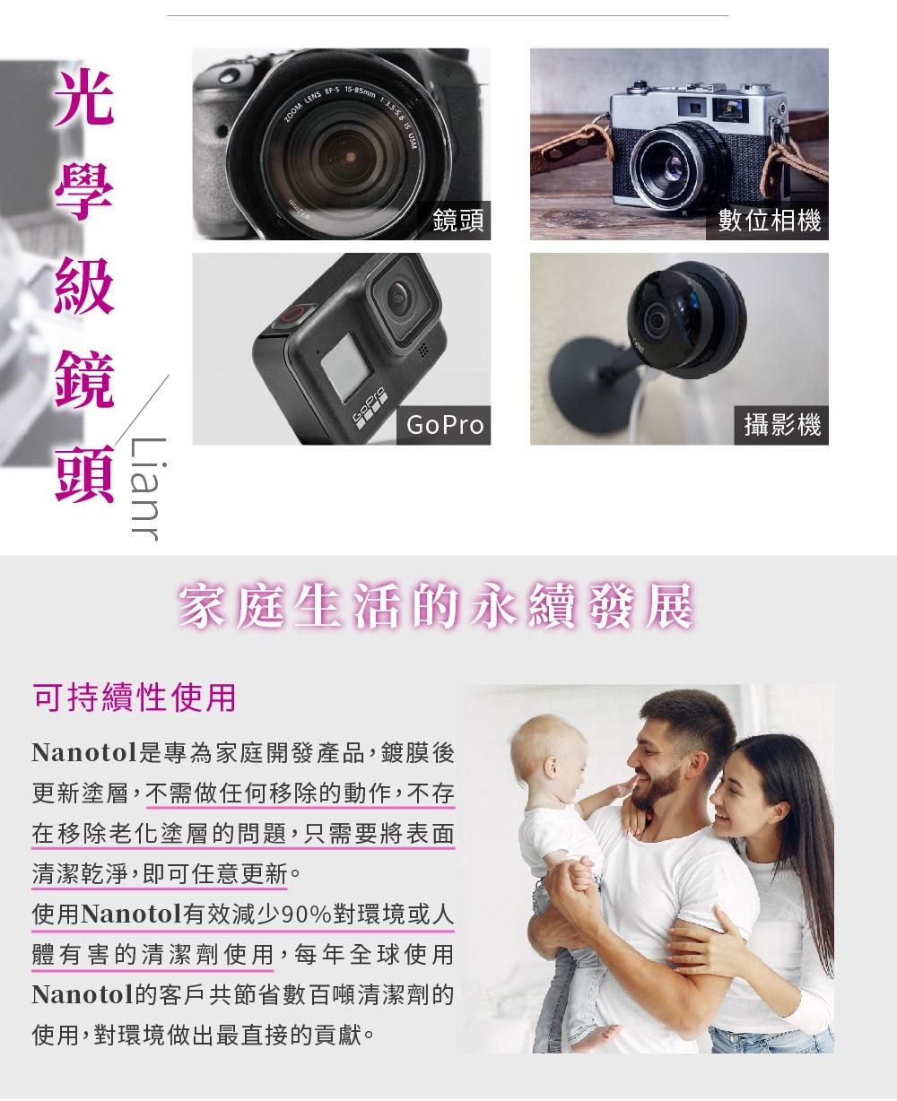 頭Lianr LEN S-85mm 15 鏡頭數位相機 |GoPro攝影機家庭生活的永續發展可持續性使用Nanotol是專為家庭開發產品,鍍膜後更新塗層,不需做任何移除的動作,不存在移除老化塗層的問題,只需要將表面清潔乾淨,即可任意更新。使用Nanotol有效減少90%對環境或人體有害的清潔劑使用,每年全球使用Nanotol的客戶共節省數百噸清潔劑的使用,對環境做出最直接的貢獻。