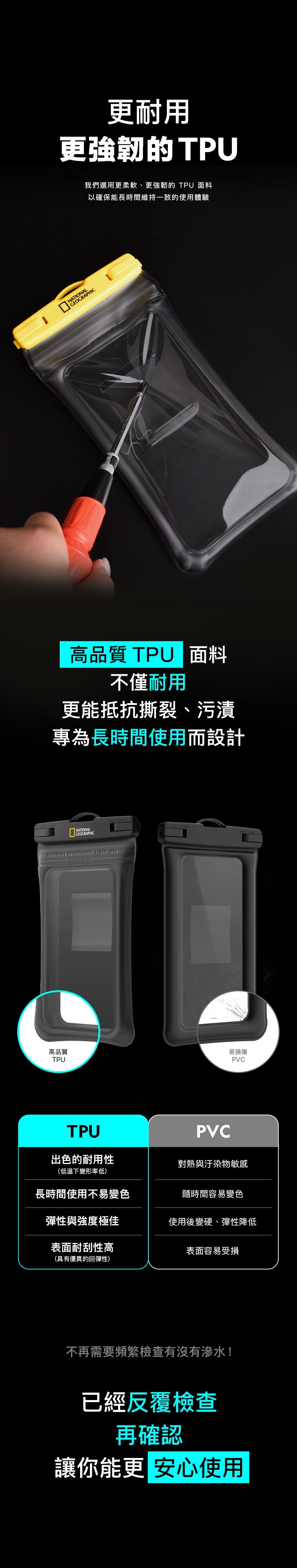 更耐用更強韌的TPU我們選用更柔軟、更強韌的 TPU 面料以確保能長時間維持一致的使用體驗 高品質 TPU面料不僅耐用更能抵抗撕裂、污漬專為長時間使用而設計NATONALNATIONAL GEOGRAPHIC I  高品質易損傷TPUPVCTPUPVC出色的耐用性對熱與汙染物敏感(低溫下變形率低)長時間使用不易變色隨時間容易變色彈性與強度極佳使用後變硬、彈性降低表面耐刮性高表面容易受損(具有優異的回彈性)不再需要頻繁檢查有沒有滲水!已經反覆檢查再確認讓你能更 安心使用