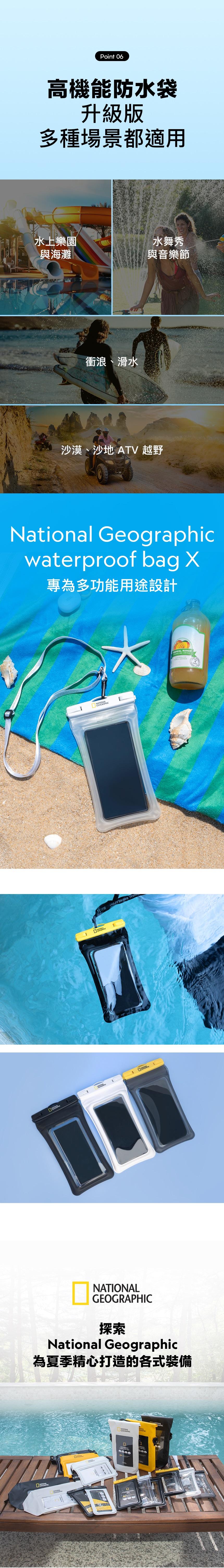 Point 06高機能防水袋升級版多種場景都適用水上樂園水舞秀與海灘與音樂節衝浪、滑水沙漠、沙地 ATV 越野National Geographicwaterproof bag 專為多功能用途設計IONAL  RINK MANGO OWNEDGEOGRAPHIC探索National Geographic為夏季精心打造的各式裝備NATONANATIONALGEOGRAPHICD1