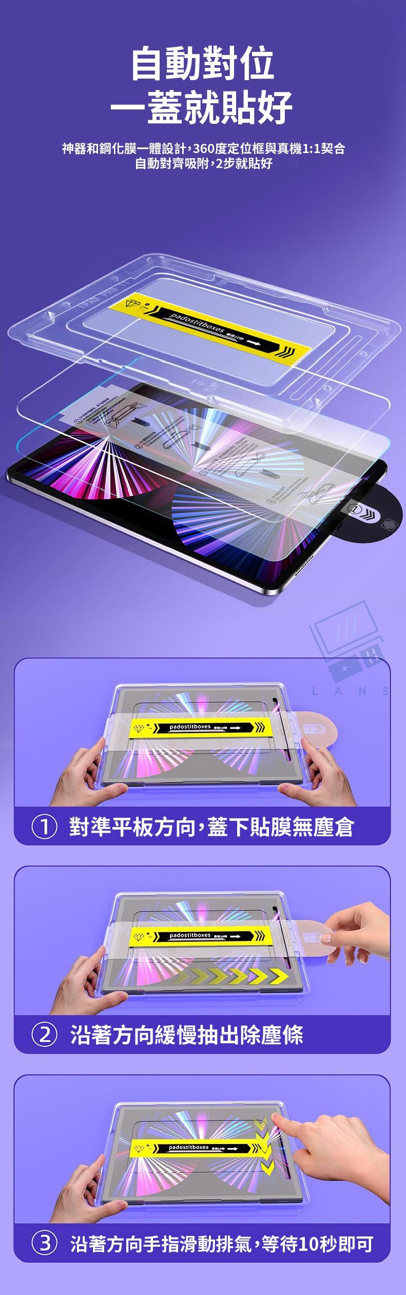 自動對位一蓋就貼好神器和鋼化膜一體設計,60度定位框與真機:1契合自動對齊吸附,步就貼好padostitboxespadostitboxesLANS1 對準平板方向,蓋下貼膜無塵倉padostitboxes  2 沿著方向緩慢抽出除塵條padostitboxes 3 沿著方向手指滑動排氣,等待10秒即可