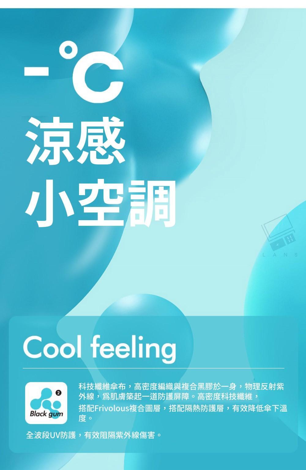 涼感小空調Cool feeling田LANS科技纖維傘布,高密度編織與複合黑膠於一身,物理反射紫Black gum外線,肌膚築起一道防護屏障。高密度科技纖維,搭配Frivolous複合圖層,搭配隔熱防護層,有效降低傘下溫度。全波段UV防護,有效阻隔紫外線傷害。