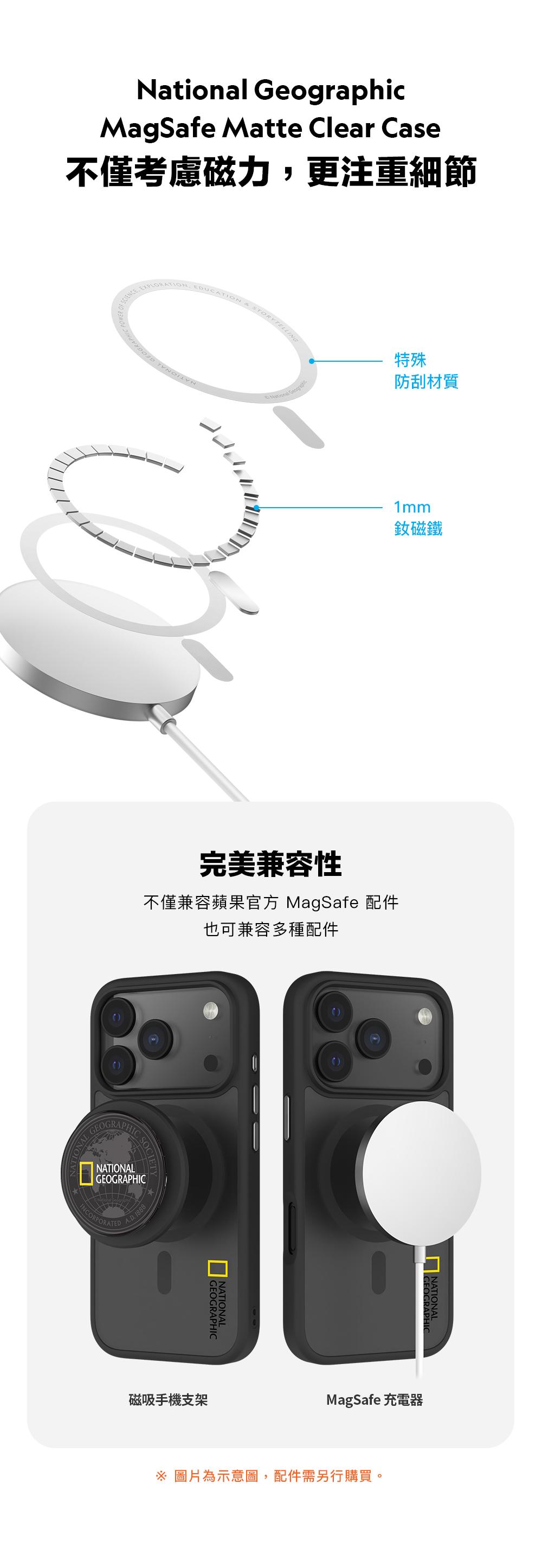 National GeographicMagSafe Matte Clear Case不僅考慮磁力,更注重細節EXPLORATIONCATIONRYTELLING特殊防刮材質1mm˙釹磁鐵完美兼容性不僅兼容蘋果官方 MagSafe 配件也可兼容多種配件GEOGRAPHICONALNATIONALGEOGRAPHICINCORPORATED 1888GEOGRAPHICNATIONAL磁吸手機支架MagSafe 充電器 圖片為示意圖,配件需另行購買。