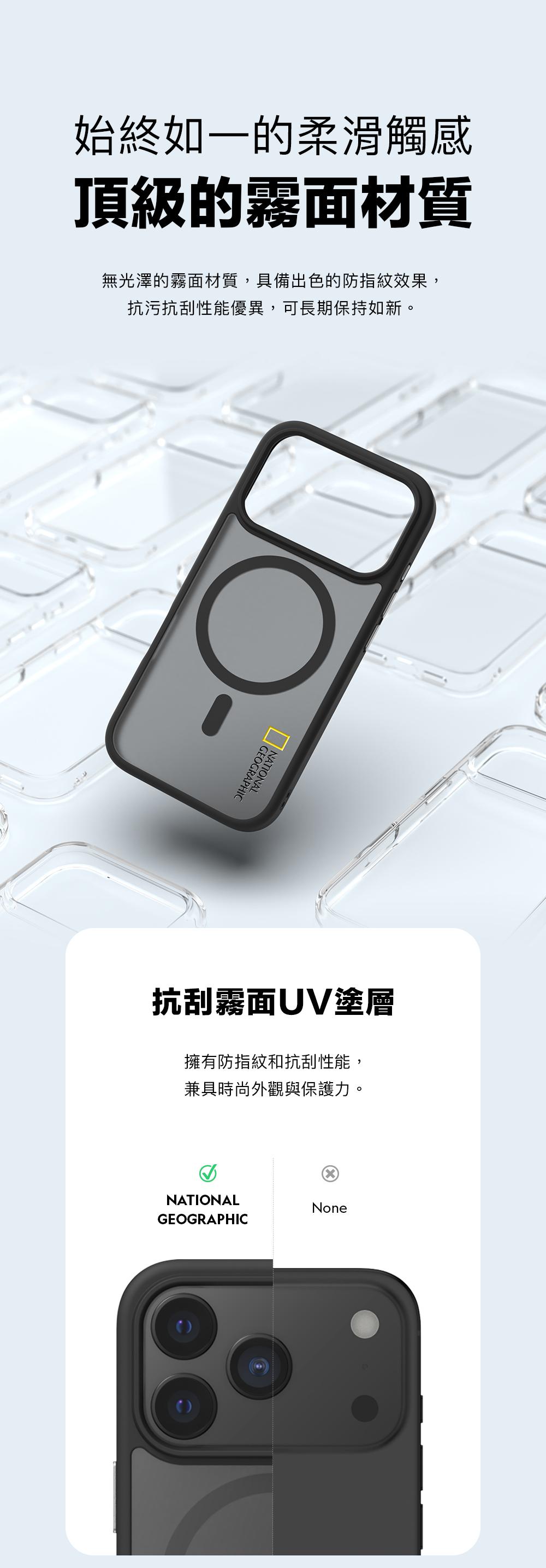 始終如一的柔滑觸感頂級的霧面材質無光澤的霧面材質,具備出色的防指紋效果,抗污抗刮性能優異,可長期保持如新。NATIONALGEOGRAPHIC抗刮霧面UV塗層擁有防指紋和抗刮性能,兼具時尚外觀與保護力。NATIONALNoneGEOGRAPHIC