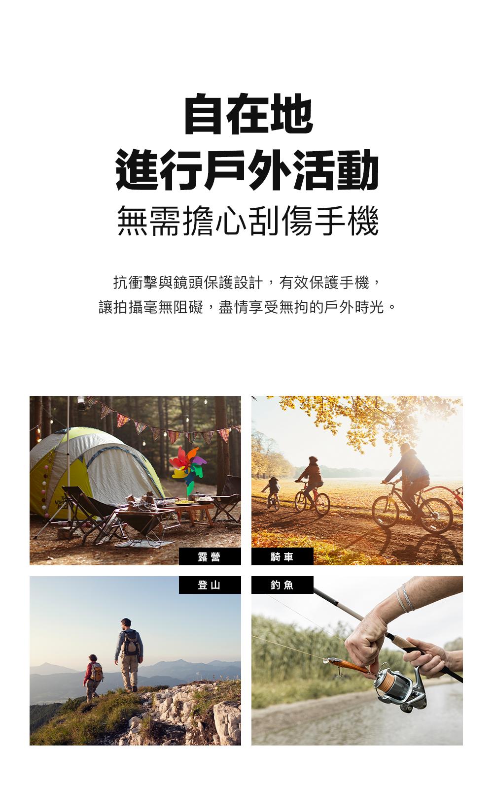 自在地進行戶外活動無需擔心刮傷手機抗衝擊與鏡頭保護設計,有效保護手機,讓拍攝毫無阻礙,盡情享受無拘的戶外時光。露營騎車登山釣魚