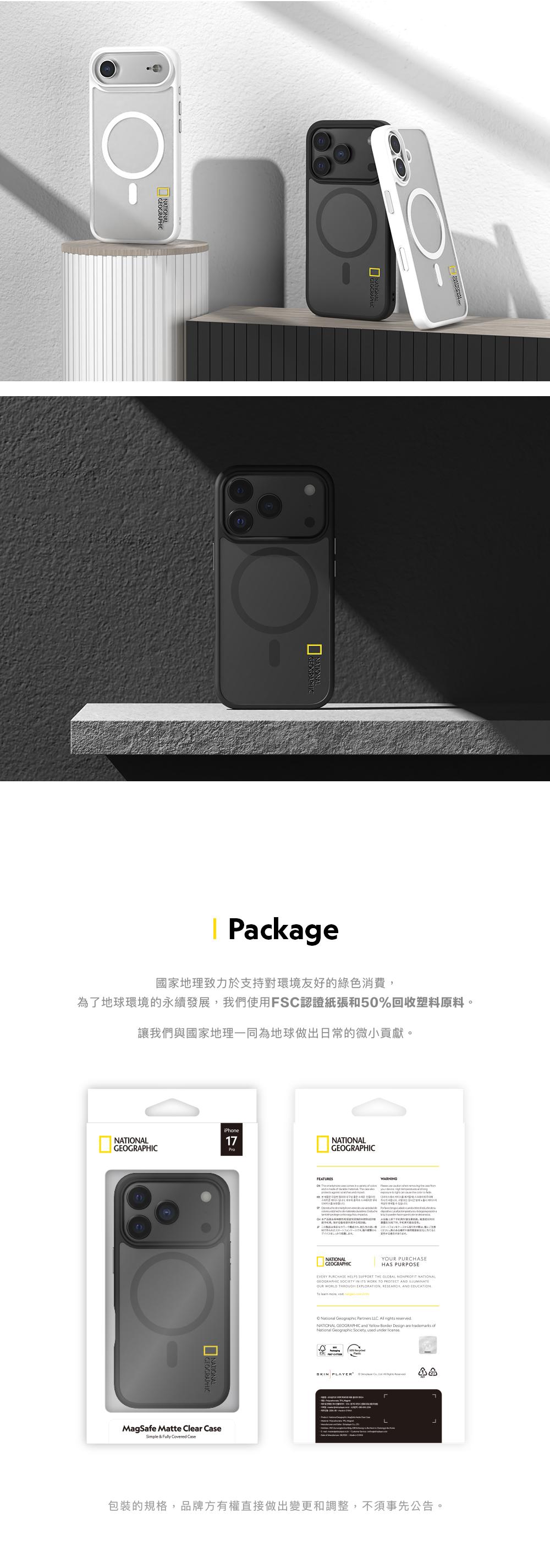 Package國家地理致力於支持對環境友好的綠色消費為了地球環境的永續發展我們使用FSC認證紙張和50%回收塑料原料讓我們與國家地理一同為地球做出日常的微小貢獻。iPhoneNATINAL17GEOGRAPHICProNATIONALMagSafe Matte Clear Simple & Fully  CaseFEATURESNATIONALGEOGRAPHIC  OWARNING           。NATIONALGEOGRAPHICY ASEYOUR PURCHHAS PURPOSEEVERY PURCHASE HELPS SUPPORT THE GLOBAL NONPROFIT NATIONALGEOGRAPHIC SOCIETY IN ITS WORK   AND OUR WORLD THROUGH EXPLORATION, RESEARCH, AND EDUCATION learn ,  Geographic Partners   rights reservedNATIONAL GEOGRAPHIC and Yellow Border Design   National Geographic Society, used  SKIN PLAYER   L 包裝的規格,品牌方有權直接做出變更和調整,不須事先公告。