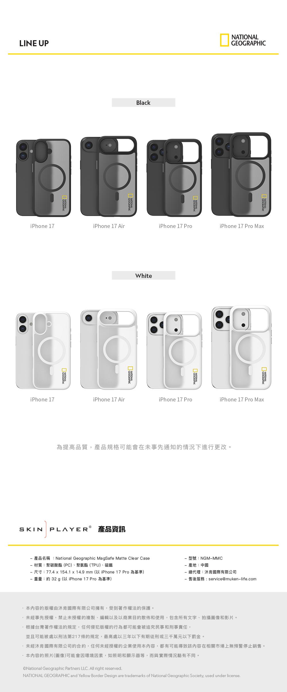 LINE UPBlackiPhone 17iPhone 17 AiriPhone 17 ProiPhone 17 Pro MaWhiteGEOGRAPHICNATIONALiPhone 17iPhone 17 AiriPhone 17 ProiPhone 17 Pro Max為提高品質,產品規格可能會在未事先通知的情況下進行更改。SKIN PLAYER 產品資訊產品名稱:National Geographic MagSafe Matte Clear Case材質:聚碳酸酯(PC)、聚氨酯(TPU)、磁鐵尺寸:774x154.1 x 14.9 mm(以 iPhone 17 Pro為基準)重量:約32 g(以 iPhone 17 Pro 為基準)型號:NGM-MMC-產地:中國總代理:肯國際有限公司-售後服務:service@muken-life.com本內容的版權由沐肯國際有限公司擁有,受到著作權法的保護。未經事先授權,禁止未授權的複製、編輯以及以商業目的散佈和使用,包含所有文字、拍攝圖像和影片。根據台灣著作權法的規定,任何侵犯版權的行為都可能會被追究民事和刑事責任,並且可能被處以刑法第217條的規定,最高處以三年以下有期徒刑或三千萬元以下罰金。未經肯國際有限公司的合約,任何未經授權的企業使用本內容,都有可能導致該內容在相關市場上無預警停止銷售。本內容的照片(圖像)可能會因環境因素,如照明和顯示器等,而與實際情況不同。National Geographic Partners LLC. All right reserved.NATIONAL GEOGRAPHIC and Yellow Border Design are trademarks of National Geographic Society, used under license.