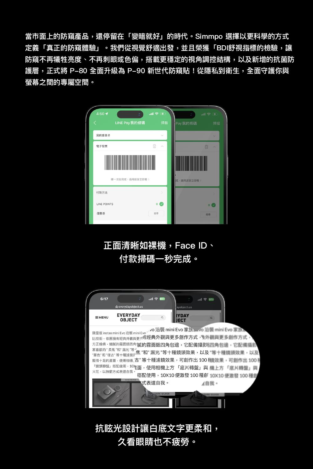 當市面上的防窺產品停留在「變暗就好的時代Simmpo 選擇以更科學的方式定義「真正的防窺體驗 我們從視覺舒適出發並且榮獲「BDI舒視指標的檢驗讓防窺不再犧牲亮度、不再刺眼或色偏搭載更穩定的視角調控結構以及新增的抗菌防護層正式將 P80全面升級為P-90 新世代防窺貼!從隱私到衛生,全面守護你螢幕之間的專屬空間。450 LINE  我的條碼掃描 Pay我的條碼掃描我的會員電子發票付款方法一次就完成,適,還用店家立即LINE POINTS優惠券正面清晰如裸機,Face ID、付款掃碼一秒完成。6:17 : everydayobject.usayobject.usEVEMENURYDAYaOBaJECTvo  mini Evo 家族沿襲 mini Evo 家族限量版 instax mini Evo 沿襲 mini Evo比技術,依舊擁經典外觀與有經典外觀與更多作方式,外觀與更多創作方式,方正線條,細的霧面四角膩的霧面四角包邊,它配備攝影四角包邊,它配備攝影家的柔焦焦和漏光十效果,以及“等十種鏡頭效果,以及單色 和 “復古 等十種濾鏡風情十足的畫面,使用相機古等十種濾鏡效果,可創作出 效果,可創作出100火花,以無窮方式表達,「鏡頭搭配使用,10,使用相機上方「底片轉盤」與上方「底片轉盤」與搭配使用,10X10 激發100 種創10X10便激發100種創自我。式表達自我。 SILVER抗眩光設計讓白底文字更柔和,久看眼睛也不疲勞。
