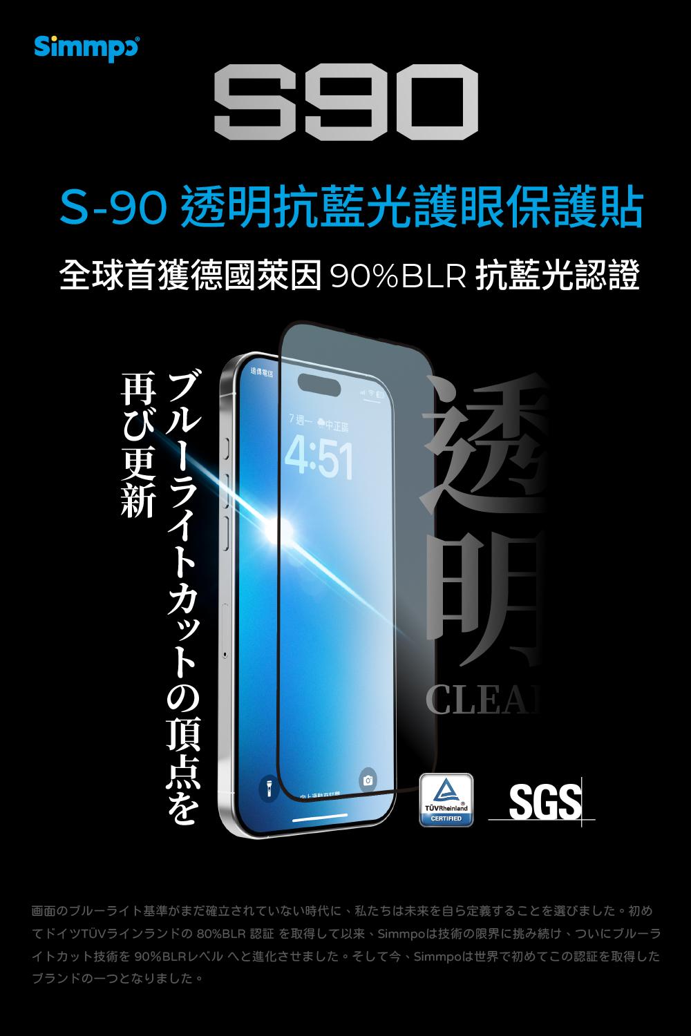 SimmpɔS-90 透明抗藍光護眼保護貼全球首獲 90% BLR 抗藍光認證再ブびル4:51ブルーライトトの頂点を透明CLEAATÜVRheinlandCERTIFIEDSGS画面のブルーライト基準がまだ確立されていない時代に私たちは未来を自ら定義することを選びました。 初めてドイツTÜVラインランドの 80%BLR 認証 を取得して以来、Simmpoは技術の限界に挑み続け、ついにブルーライトカット技術を90%BLRレベルへと進化させました。 そして今、Simmpoは世界で初めてこの認証を取得したブランドの一つとなりました。