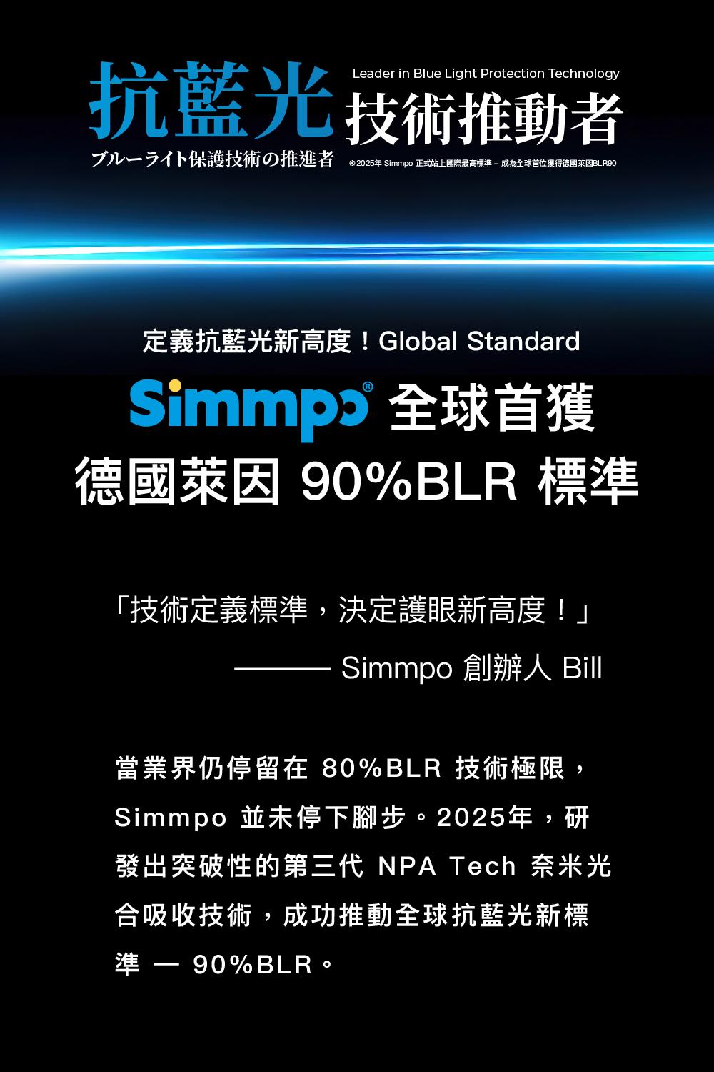 Leader in Blue Light Protection Technology抗藍光 技術推動者ブルーライト保護技術の推進者※2025年 Simmpo 正式站上國際最高標準成為獲得德國BLR90定義抗藍光新高度!Global Standard 全球首獲德國萊因 90%BLR 標準「技術定義標準,決定護眼新高度!」Simmpo 創辦人 Bill當業界仍停留在 80%BLR 技術極限,Simmpo 並未停下腳步。2025年,研發出突破性的第三代 NPA Tech 奈米光合吸收技術,成功推動全球抗藍光新標準  90%BLR。