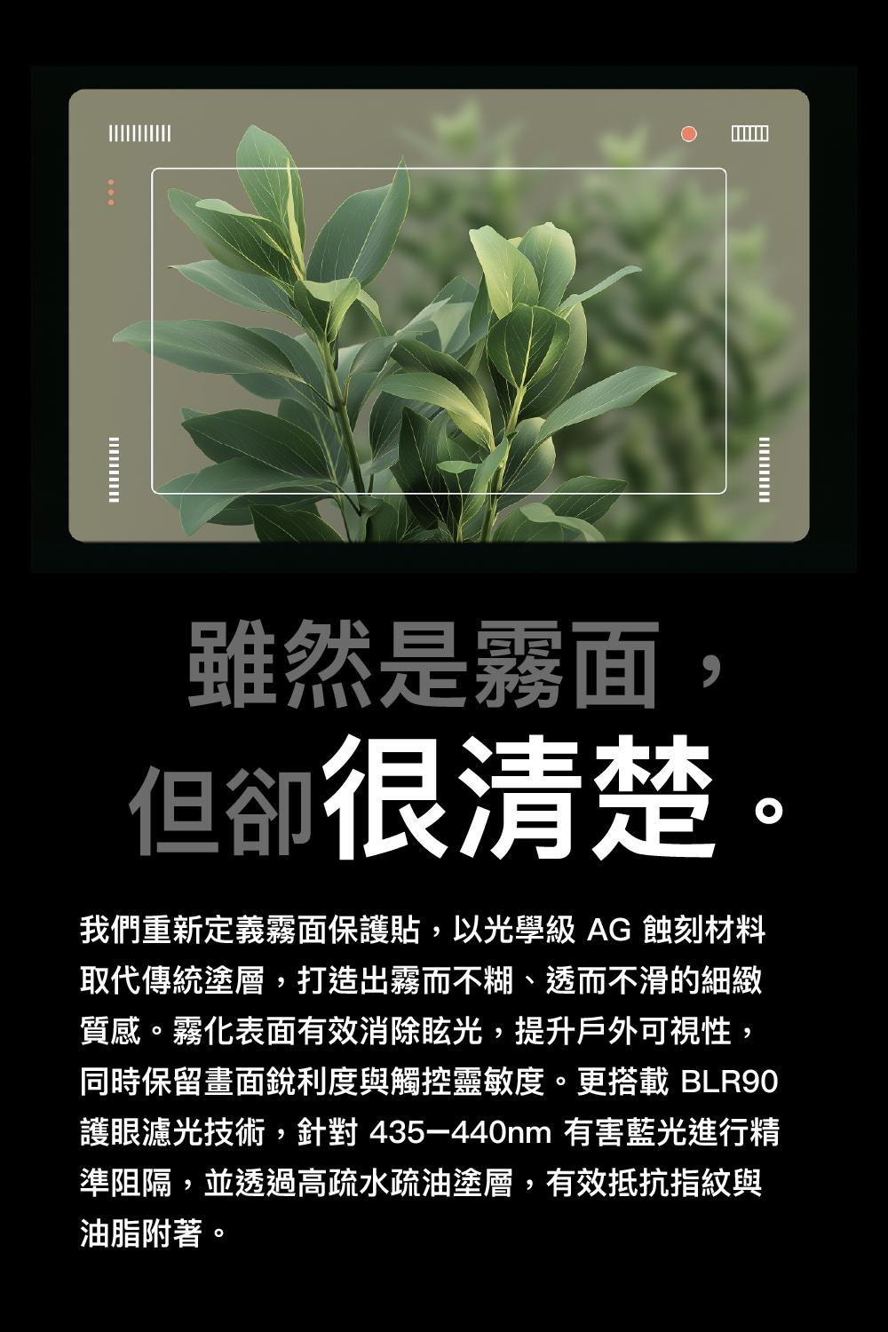 雖然是霧面,但卻很清楚。我們重新定義霧面保護貼,以光學級AG蝕刻材料取代傳統塗層,打造出霧而不糊、透而不滑的細緻質感。霧化表面有效消除眩光,提升戶外可視性,同時保留畫面銳利度與觸控靈敏度。更搭載 BLR90護眼濾光技術,針對435-440nm 有害藍光進行精準阻隔,並透過高疏水疏油塗層,有效抵抗指紋與油脂附著。