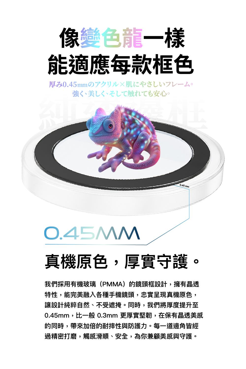 像變色龍一樣能適應每款框色0.45mmの触安心。0.45 mm0.45MM真機原色,厚實守護。我們採用有機玻璃(PMMA)的鏡頭框設計,擁有晶透特性,能完美融入各種手機鏡頭,忠實呈現真機原色,讓設計純粹自然、不受遮掩。同時,我們將厚度提升至0.45mm,比一般 0.3mm 更厚實堅韌,在保有晶透美感的同時,帶來加倍的耐摔性與防護力。每一道邊角皆經過精密打磨,觸感滑順、安全,為你兼顧美感與守護。