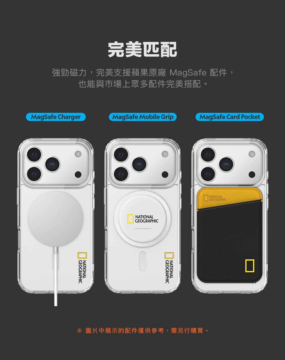 完美匹配強勁磁力,完美支援蘋果原廠 MagSafe 配件,也能與市場上眾多配件完美搭配。MagSafe ChargerMagSafe Mobile GripMagSafe Card PocketGEOGRAPHICNATIONALNATIONALGEOGRAPHIC GEOGRAPHICNATIONALNATIONALGEOGRAPHIC 圖片中展示的配件僅供參考,需另行購買。