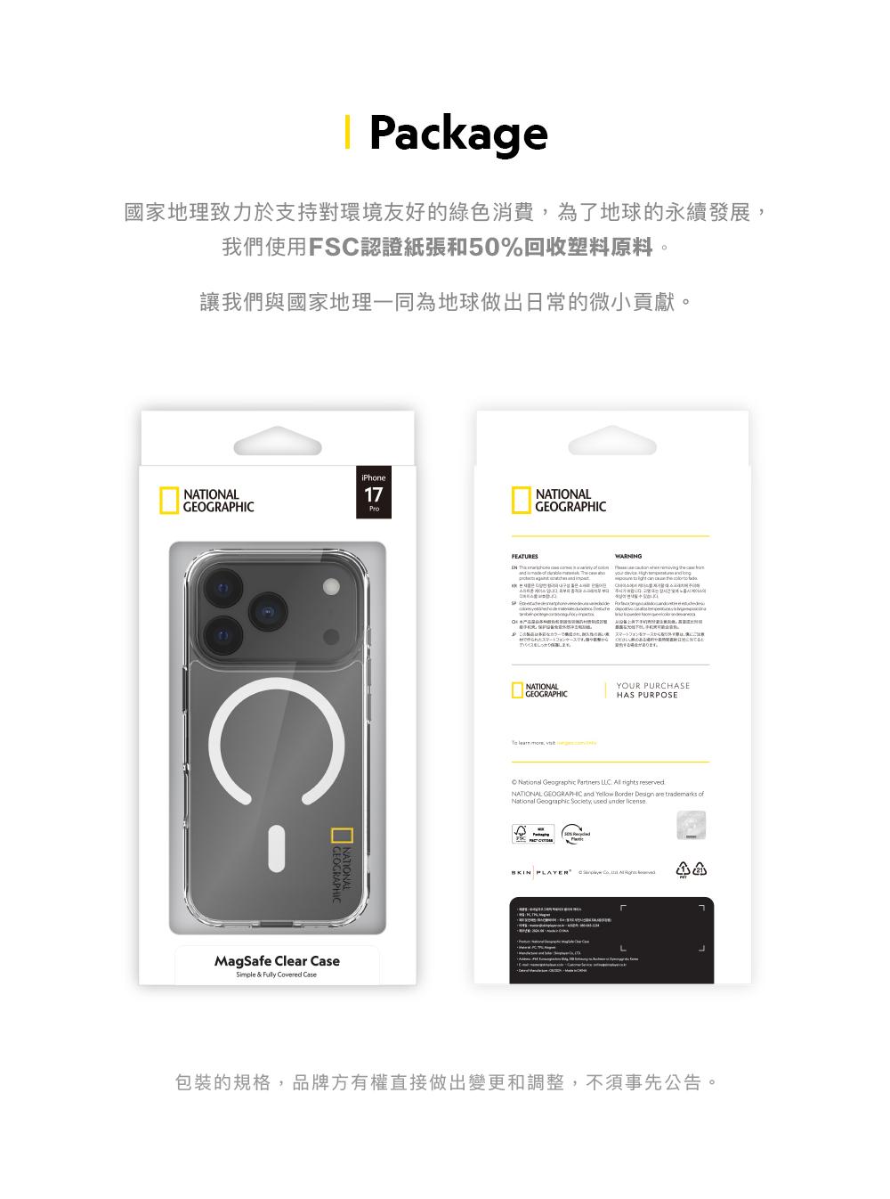 Package國家地理致力於支持對環境友好的綠色消費為了地球的永續發展我們使用FS認證紙張和50%回收塑料原料讓我們與國家地理一同為地球做出日常的微小貢獻NATINALiPhone17GEOGRAPHICCMagSafe Clear CaseSle & Covere CaseFEATURESNATIONALGEOGRAPHIC impWARNING O スマートフォンをケーススマートフ。ます。NATIONALGEOGRAPHIC , YOUR PURCHASEHAS PURPOSE Geographic Partners NATIONAL GEOGRAPHIC and Yellow Border Design are National Geographic Society, used under PLAYER d包裝的規格,品牌方有權直接做出變更和調整,不須事先公告。