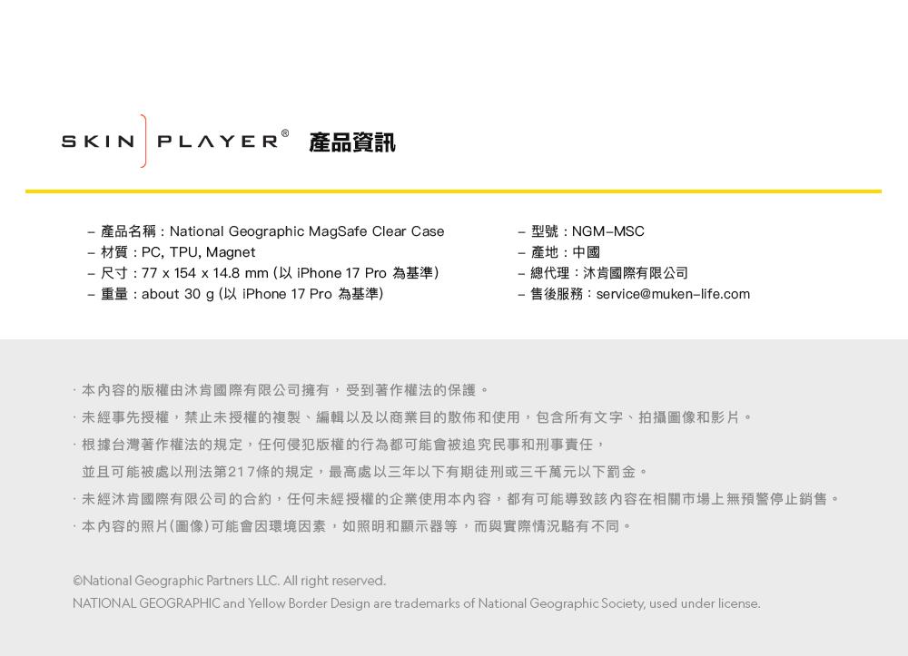 SKIN PLAYER 產品資訊產品名稱:National Geographic MagSafe Clear Case 材質:PC,TPU, Magnet 尺寸:77x154x148mm (以 iPhone 17 Pro為基準)重量:about 30 g (以 iPhone 17 Pro為基準)型號:NGMMSC產地:中國 總代理:國際有限公司- 售後服務:service@muken-lifecom本內容的版權由沐肯國際有限公司擁有,受到著作權法的保護。未經事先授權,禁止未授權的複製、編輯以及以商業目的散佈和使用,包含所有文字、拍攝圖像和影片。根據台灣著作權法的規定,任何侵犯版權的行為都可能會被追究民事和刑事責任,並且可能被處以刑法第217條的規定,最高處以三年以下有期徒刑或三千萬元以下罰金。.未經沐肯國際有限公司的合約,任何未經授權的企業使用本內容,都有可能導致該內容在相關市場上無預警停止銷售。本內容的照片(圖像)可能會因環境因素,如照明和顯示器等,而與實際情況不同。National Geographic Partners LLC. All right reserved.NATIONAL GEOGRAPHIC and Yellow Border Design are trademarks of National Geographic Society, used under license.