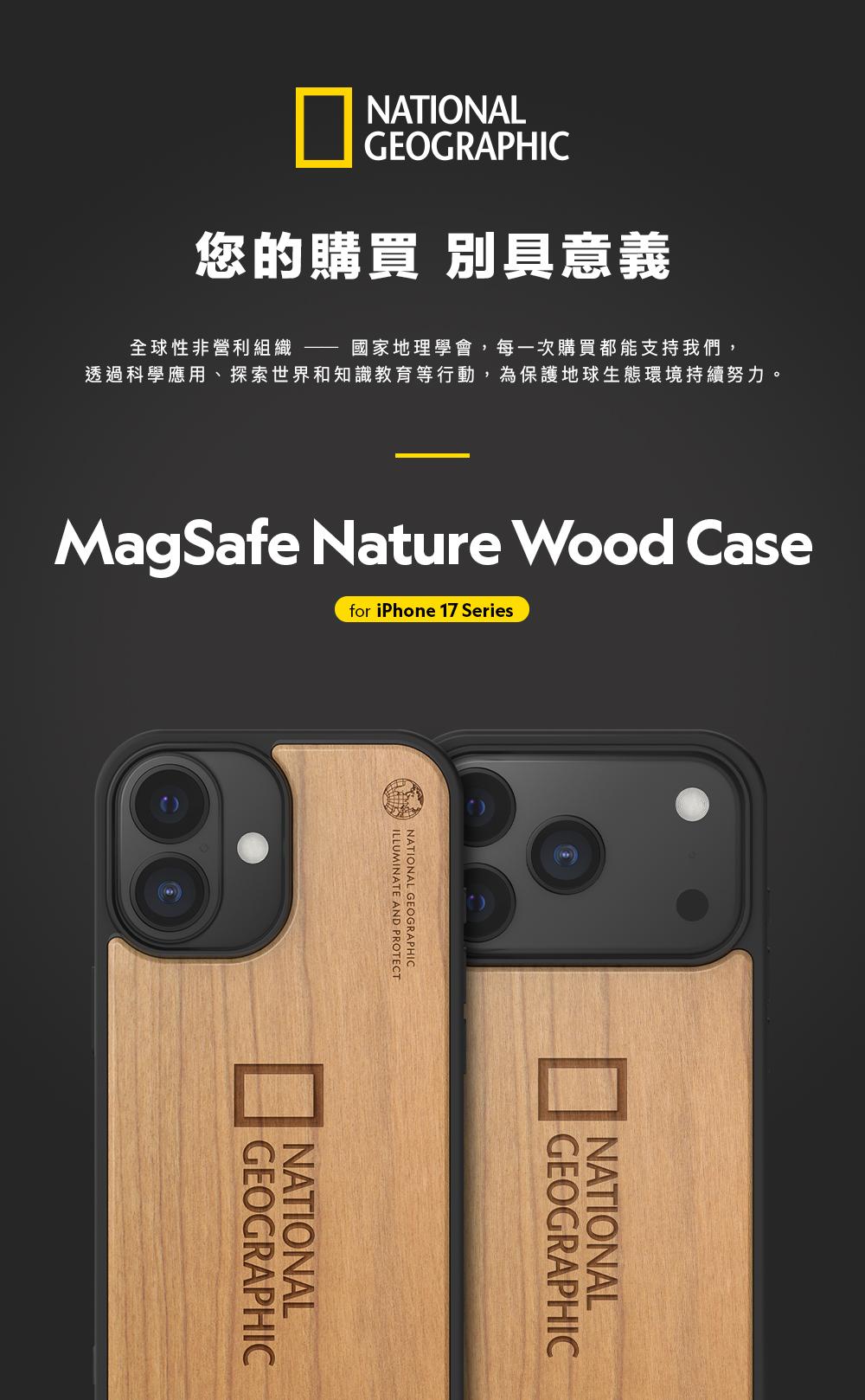 NATIONALGEOGRAPHIC您的購買 別具意義全球性非營利組織 國家地理學會,每一次購買都能支持我們,透過科學應用、探索世界和知識教育等行動,為保護地球生態環境持續努力MagSafe Nature Wood Casefor iPhone 17 SeriesILLUMINATE AND PROTECTNATIONAL GEOGRAPHICGEOGRAPHICNATIONALGEOGRAPHICNATIONAL