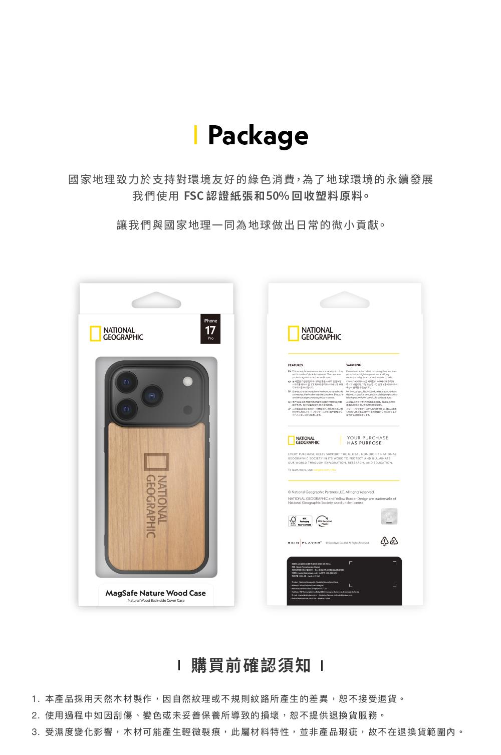 Package國家地理致力於支持對環境友好的綠色消費為了地球環境的永續發展我們使用 FSC認證紙張和50%回收塑料原料讓我們與國家地理一同為地球做出日常的微小貢獻。NATIONAL NATIONALiPhone7MagSafe Nure Wood Natural Wood Back CaseNATIONALGEOGRAPHIC あります。NATIONALGEOGRAPHICY HAS PURPOSEEVERY PURCHASE HELPS THE NONPROFIT NATIONALGEOGRAPHIC ITS WORK PROTECT AND OUR WORLD THROUGH EXPLORATION RESEARCH AND EDUCATION Geographic Partners rights reservedNATIONAL GEOGRAPHIC and Yellow Border Design are trademarks ofNational Geographic Society, used under at 購買前確認須知 11.本產品採用天然木材製作,因自然紋理或不規則紋路所產生的差異,恕不接受退貨。2.使用過程中如因刮傷、變色或未妥善保養所導致的損壞,恕不提供退換貨服務。3. 受濕度變化影響,木材可能產生輕微裂痕,此屬材料特性,並非產品瑕疵,故不在退換貨範圍內。