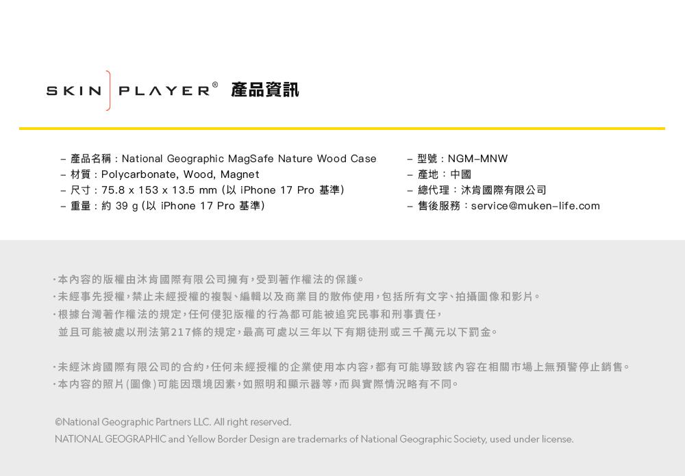 SKIN PLAYER®產品資訊產品名稱:National Geographic MagSafe Nature Wood Case材質:Polycarbonate, Wood, Magnet 尺寸:758 153 x 13.5mm (以 iPhone 17 Pro 基準) 重量:約 39 g (以 iPhone 17 Pro 基準)型號:NGMMNW產地:中國總代理:國際有限公司售後服務:service@muken-life.com本内容的版權由肯國際有限公司擁有,受到著作權法的保護。未經事先授權,禁止未經授權的複製、編輯以及商業目的散佈使用,包括所有文字、拍攝圖像和影片。根據台灣著作權法的規定,任何侵犯版權的行為都可能被追究民事和刑事責任,並且可能被處以刑法第217條的規定,最高可處三年以下有期徒刑或三千萬元以下罰金。未經沐肯國際有限公司的合約,任何未經授權的企業使用本内容,都有可能導致該內容在相關市場上無預警停止銷售。本内容的照片(圖像)可能因環境因素,如照明和顯示器等,而與實際情況略有不同。National Geographic Partners LLC. All right reserved.NATIONAL GEOGRAPHIC and Yellow Border Design are trademarks of National Geographic Society, used under license.