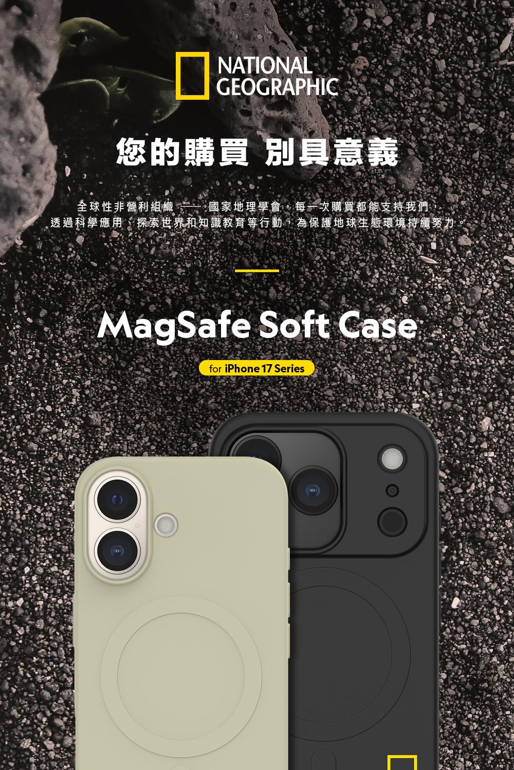NATIONALGEOGRAPHIC您的購買 別具意義全球性非營利組織  國家地理學會,每一次購買都能支持我們透過科學應用、探索世界和知識教育等行動,為保護地球生態環境持續努力MagSafe Soft Casefor iPhone 17 Series