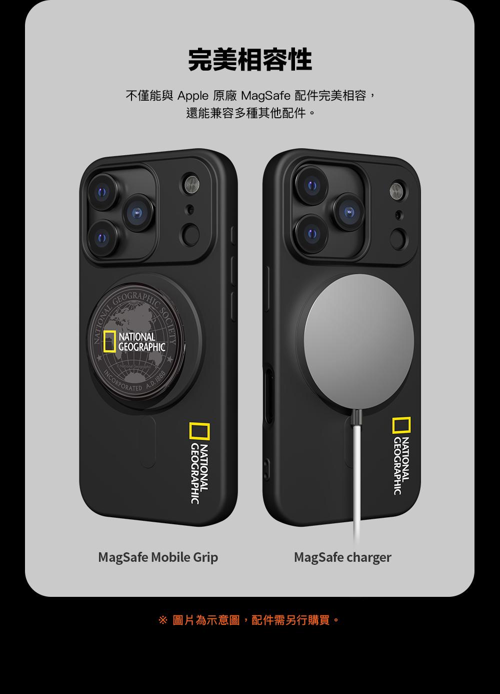 完美相容性不僅能與 Apple 原廠 MagSafe 配件完美相容,還能兼容多種其他配件。 GEOGRAPHICNATIONALGEOGRAPHICINCORPORATEDA.D. 1888GEOGRAPHICNATIONALNATIONAL GEOGRAPHICMagSafe Mobile GripMagSafe charger 圖片為示意圖,配件需另行購買。