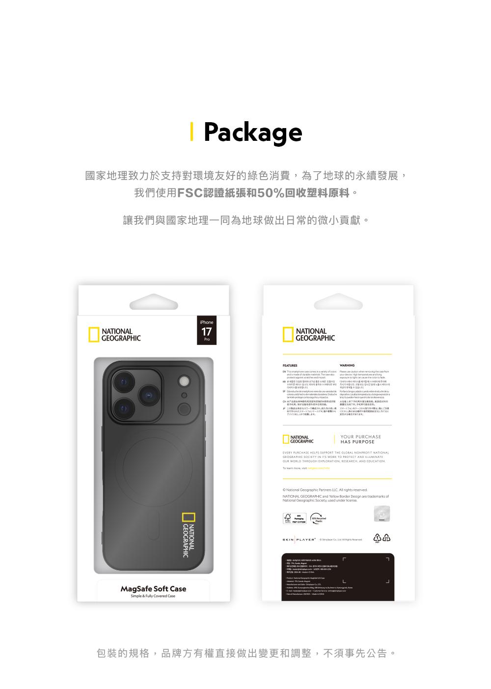 Package國家地理致力於支持對環境友好的綠色消費為了地球的永續發展我們使用FSC認證紙張和50%回收塑料原料。讓我們與國家地理一同為地球做出日常的微小貢獻。NATIONALiPhone17MagSafe St Simple &   CaseNATIONALGEOGRAPHICFEATURESWARNGフォます。NATIONALGEOGRAPHICY PURCHASEHAS PURPOSEEVERY PURCHASE HELPS SUPPORT THE  NONPROFIT NATIONALGEOGRAPHIC SOCIETY IN ITS WORK TO PROTECT AND OUR WORLD  EXPLORATION RESEARCH, AND EDUCATION   Geographic Partners LLC   NATIONAL GEOGRAPHIC and Yellow Border    ofNational Geographic , used under  PLAYER    包裝的規格,品牌方有權直接做出變更和調整,不須事先公告。