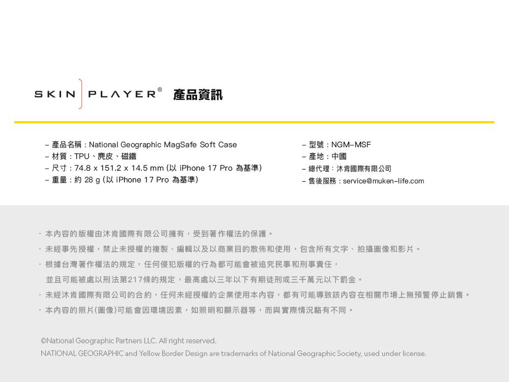 SKIN產品資訊 產品名稱:National Geographic MagSafe Soft Case 材質:TPU、麂皮、磁鐵 尺寸:74.8 x 151.2 x 14.5 mm (以 iPhone 17 Pro為基準)重量:約28g(以 iPhone 17 Pro 為基準)型號:NGMMSF產地:中國 總代理:肯國際有限公司- 售後服務:service@muken-life.com本內容的版權由肯國際有限公司擁有,受到著作權法的保護。未經事先授權,禁止未授權的複製、編輯以及以商業目的散佈和使用,包含所有文字、拍攝圖像和影片。根據台灣著作權法的規定,任何侵犯版權的行為都可能會被追究民事和刑事責任,並且可能被處以刑法第217條的規定,最高處以三年以下有期徒刑或三千萬元以下罰金。未經沐肯國際有限公司的合約,任何未經授權的企業使用本內容,都有可能導致該內容在相關市場上無預警停止銷售。·本內容的照片(圖像)可能會因環境因素,如照明和顯示器等,而與實際情況不同。©National Geographic Partners LLC. All right reserved.NATIONAL GEOGRAPHIC and Yellow Border Design are trademarks of National Geographic Society, used under license.