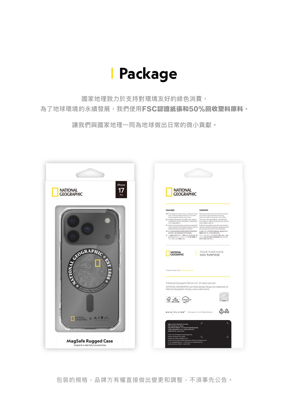 Package國家地理致力於支持對環境友好的綠色消費為了地球環境的永續發展我們使用F認證紙張和50%回收塑料原料。讓我們與國家地理一同為地球做出日常的微小貢獻。iPhone1ProNATIONAL  SNATIONALGEOGRAPHICEST1888MagSafe Rugged Simple & 4side Fully  CaseNATIONALGEOGRAPHICFEATURES    WARNING                C, トフォンNATIONALGEOGRAPHICYOUR PURCHASEHAS PURPOSE  ,  Geographic Partners   rights reservedNATIONAL GEOGRAPHIC and Yellow Border Design are trademarks ofNational Geographic Society, used   PLAYER L7包裝的規格,品牌方有權直接做出變更和調整,不須事先公告。