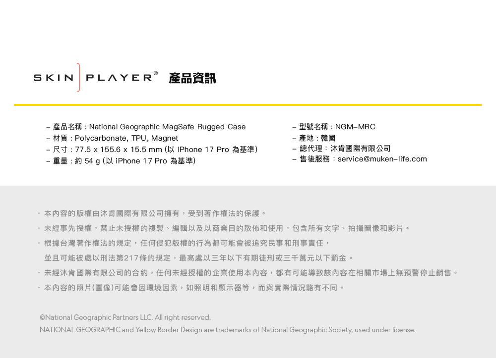 SKIN PLAYER 產品資訊 產品名稱:National Geographic MagSafe Rugged Case 材質:Polycarbonate, TPU, Magnet 尺寸: 775 x 155.6 x 15.5 mm (以 iPhone 17 Pro為基準) 重量:約54 g (以 iPhone 17 Pro 為基準)型號名稱:NGMMRC產地:韓國- 總代理:肯國際有限公司售後服務:service@muken-life.com本內容的版權由肯國際有限公司擁有,受到著作權法的保護。未經事先授權,禁止未授權的複製、編輯以及以商業目的散佈和使用,包含所有文字、拍攝圖像和影片。根據台灣著作權法的規定,任何侵犯版權的行為都可能會被追究民事和刑事責任,並且可能被處以刑法第217條的規定,最高處以三年以下有期徒刑或三千萬元以下罰金。·未經沐肯國際有限公司的合約,任何未經授權的企業使用本內容,都有可能導致該內容在相關市場上無預警停止銷售。·本內容的照片(圖像)可能會因環境因素,如照明和顯示器等,而與實際情況不同。National Geographic Partners LLC. All right reserved.NATIONAL GEOGRAPHIC and Yellow Border Design are trademarks of National Geographic Society, used under license.
