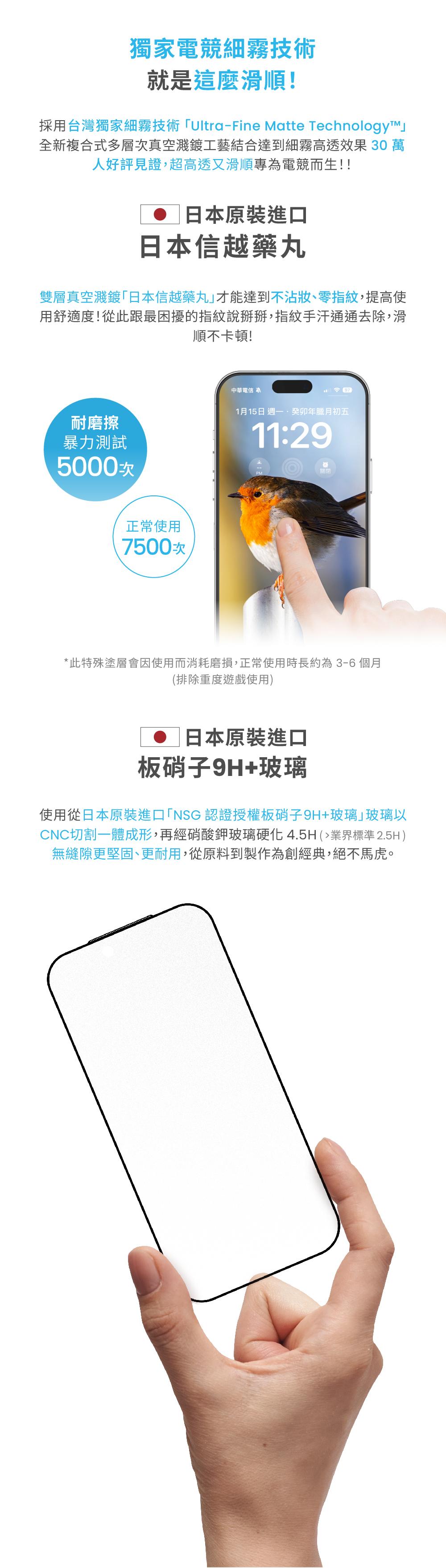 獨家電競細霧技術就是這麼滑順!採用台灣獨家細霧技術UltraFine Matte Technologyī™全新複合式多層次真空濺鍍工藝結合達到細霧高透效果 30 萬人好評見證超高透又滑順專為電競而生!!日本原裝進口日本信越藥丸雙層真空濺鍍日本信越藥丸」才能達到不沾、零指紋,提高使用舒適度!從此跟最困擾的指紋說掰掰,指紋手汗通通去除,滑順不卡頓!耐磨擦暴力測試5000-中華電信 1月15日週一,年臘月初五11:29正常使用7500次*此特殊塗層會因使用而消耗磨損,正常使用時長約為3-6個月(排除重度遊戲使用日本原裝進口板硝子9H+玻璃使用從日本原裝進口「NSG 認證授權板硝子9H+玻璃玻璃以CNC切割一體成形,再經硝酸鉀玻璃硬化 4.5H (業界標準 2.5H )無縫隙更堅固、更耐用,從原料到製作為創經典,絕不馬虎。