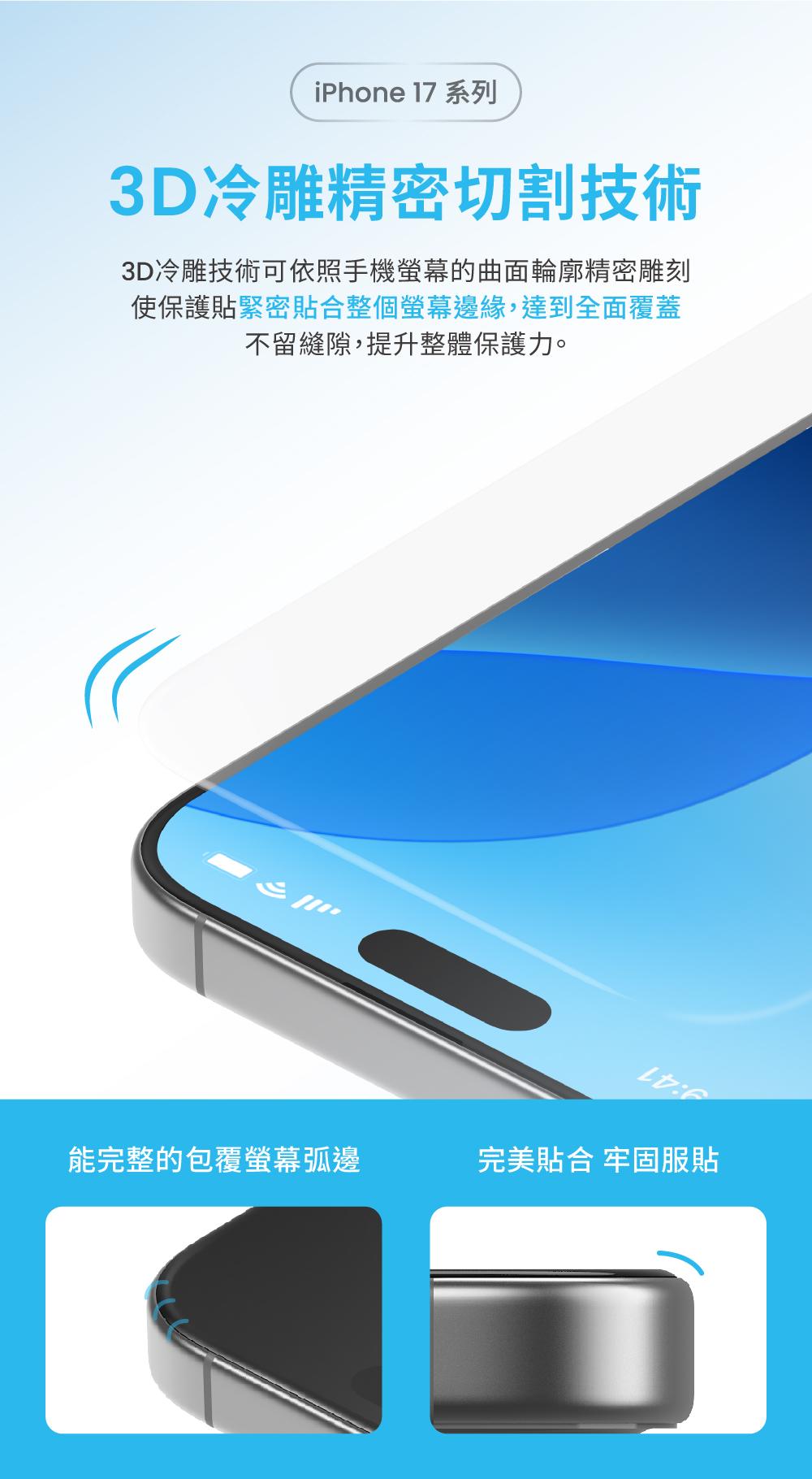 iPhone 17 系列3D冷雕精密切割技術3D冷雕技術可依照手機螢幕的曲面輪廓精密雕刻使保護緊密貼合整個螢幕邊緣,達到全面覆蓋不留縫隙,提升整體保護力。能完整的包覆螢幕弧邊完美貼合 牢固服貼