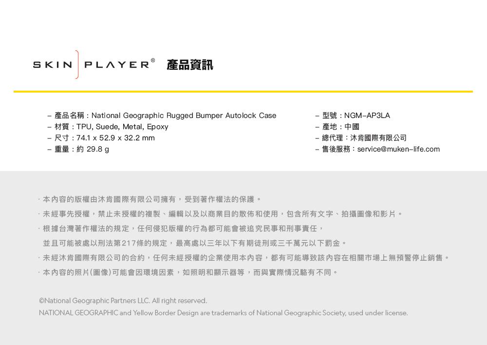 SKIN PLAYER 產品資訊產品名稱:National Geographic Rugged Bumper Autolock Case材質:TPU, Suede, Metal, Epoxy尺寸:741 x 52.9 x 32.2 mm重量:約29.8g型號:NGMAP3LA-產地:中國總代理:沐肯國際有限公司- 售後服務:service@muken-life.com内容的版權由沐肯國際有限公司擁有,受到著作權法的保護。未經事先授權,禁止未授權的複製、編輯以及以商業目的散佈和使用,包含所有文字、拍攝圖像和影片。根據台灣著作權法的規定,任何侵犯版權的行為都可能會被追究民事和刑事責任,並且可能被處以刑法第217條的規定,最高處以三年以下有期徒刑或三千萬元以下罰金。未經肯國際有限公司的合約,任何未經授權的企業使用本內容,都有可能導致該內容在相關市場上無預警停止銷售。本內容的照片(圖像)可能會因環境因素,如照明和顯示器等,而與實際情況不同。National Geographic Partners LLC. All right reserved.NATIONAL GEOGRAPHIC and Yellow Border Design are trademarks of National Geographic Society, used under license.