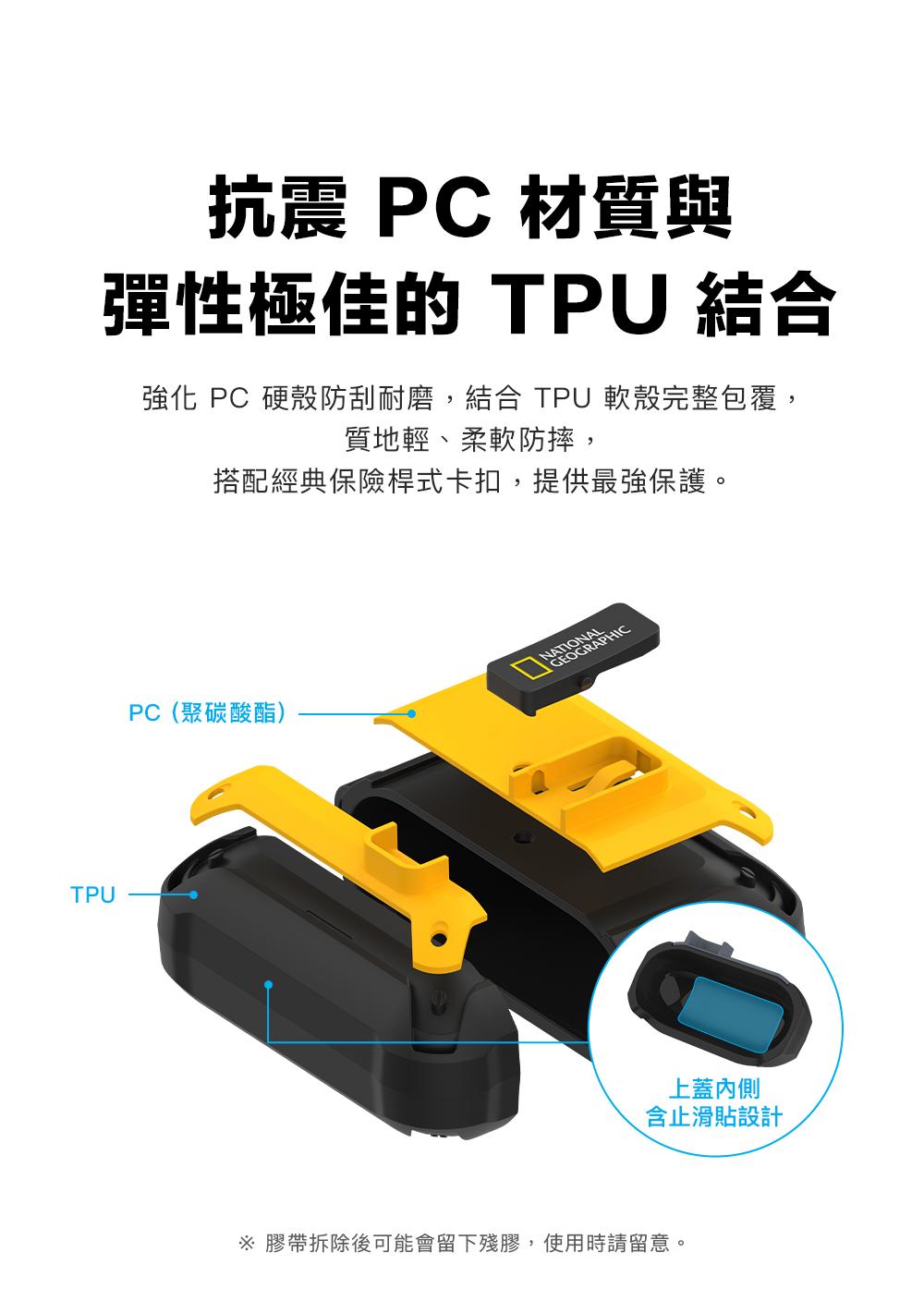 TPU抗震 PC 材質與彈性極佳的 TPU 結合強化 PC 硬殼防刮耐磨,結合 TPU軟殼完整包覆,質地輕、柔軟防摔,搭配經典保險桿式卡扣,提供最強保護。PC(聚碳酸酯)GEOGRAPHIC上蓋含止滑貼設計 膠帶拆除後可能會留下殘膠,使用時請留意。