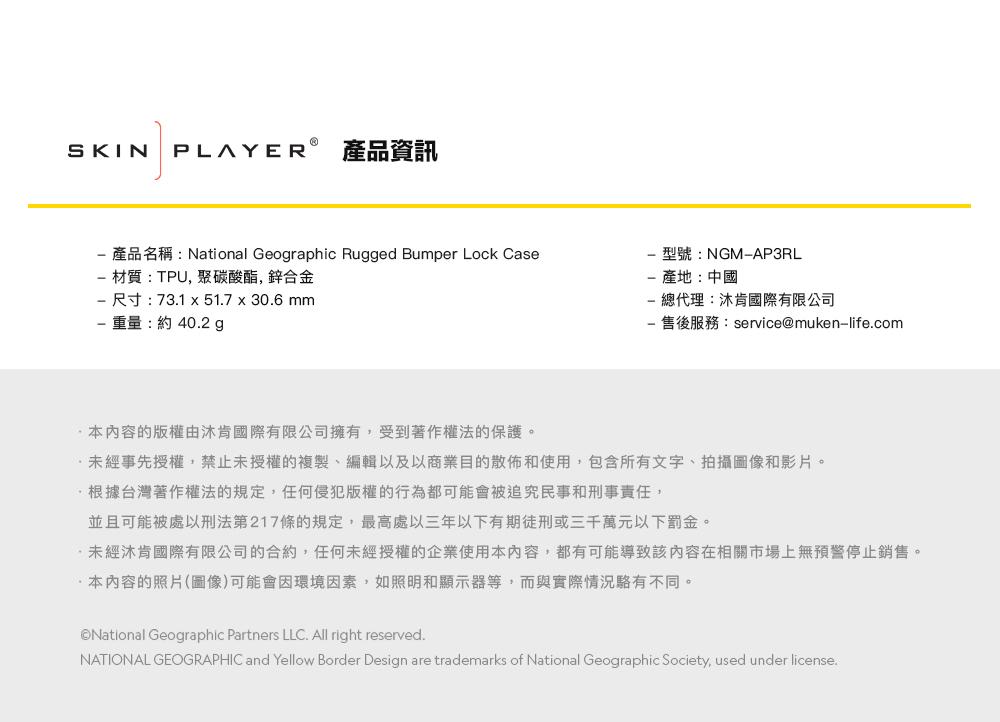 SKIN PLAYER 產品資訊產品名稱:National Geographic Rugged Bumper Lock Case材質:TPU,聚碳酸酯,鋅合金尺寸:73.1 51.7 30.6mm重量:約40.2g型號:NGMAP3RL-產地:中國-總代理:肯國際有限公司- 售後服務:service@muken-life.com本内容的版權由肯國際有限公司擁有,受到著作權法的保護。未經事先授權,禁止未授權的複製、編輯以及以商業目的散佈和使用,包含所有文字、拍攝圖像和影片。根據台灣著作權法的規定,任何侵犯版權的行為都可能會被追究民事和刑事責任,並且可能被處以刑法第217條的規定,最高處以三年以下有期徒刑或三千萬元以下罰金。未經肯國際有限公司的合約,任何未經授權的企業使用本內容,都有可能導致該內容在相關市場上無預警停止銷售。本內容的照片(圖像)可能會因環境因素,如照明和顯示器等,而與實際情況不同。National Geographic Partners LLC. All right reserved.NATIONAL GEOGRAPHIC and Yellow Border Design are trademarks of National Geographic Society, used under license.