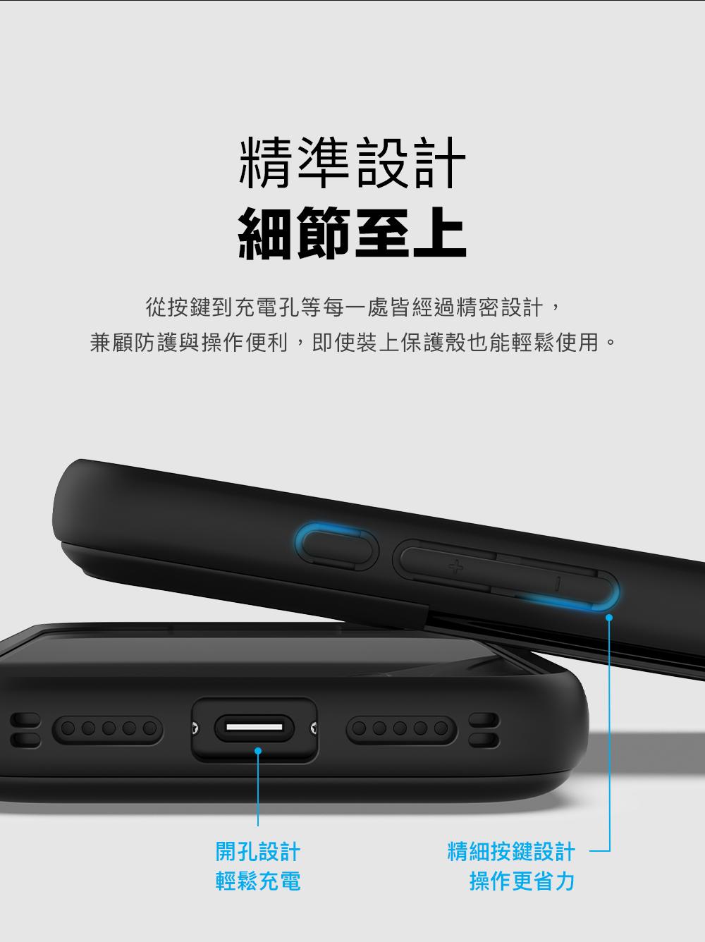 精準設計細節至上從按鍵到充電孔等每一處皆經過精密設計,兼顧防護與操作便利,即使裝上保護殼也能輕鬆使用。開孔設計精細按鍵設計輕鬆充電操作更省力