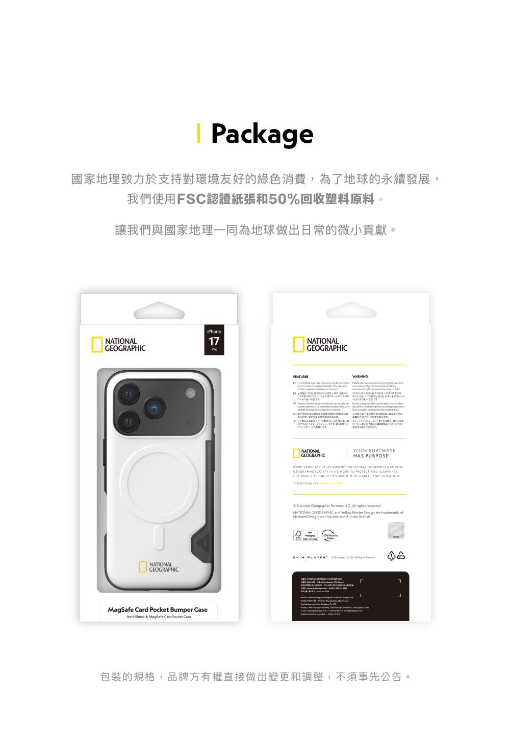 Pakage國家地理致力於支持對環境友好的綠色消費為了地球的永續發展我們使用FS認證紙張和50%回收塑料原料。讓我們與國家地理一同為地球做出日常的微小貢獻。iPhoneNATIONAL17NATIONALGEOGRAPHICMagSafe Card Pocket Bumper CaseAnti-Shock & MagSafe Card Pocket CaseNATIONALGEOGRAPHICFEATURES      WARNING   c      NATIONALGEOGRAPHICC YOUR PURCHASEHAS PURPOSEEVERY PURCHASE HELPS SUPPORT THE   NATIONALGEOGRAPHIC SOCIETY IN ITS WORK   AND OUR WORLD THROUGH EXPLORATION RESEARCH AND EDUCATION  ,   Partners LLC  rights NATIONAL GEOGRAPHIC and Yellow Border Design are  National Geographic Society, used under licenseSKIN PLAYER  ,  包裝的規格,品牌方有權直接做出變更和調整,不須事先公告。