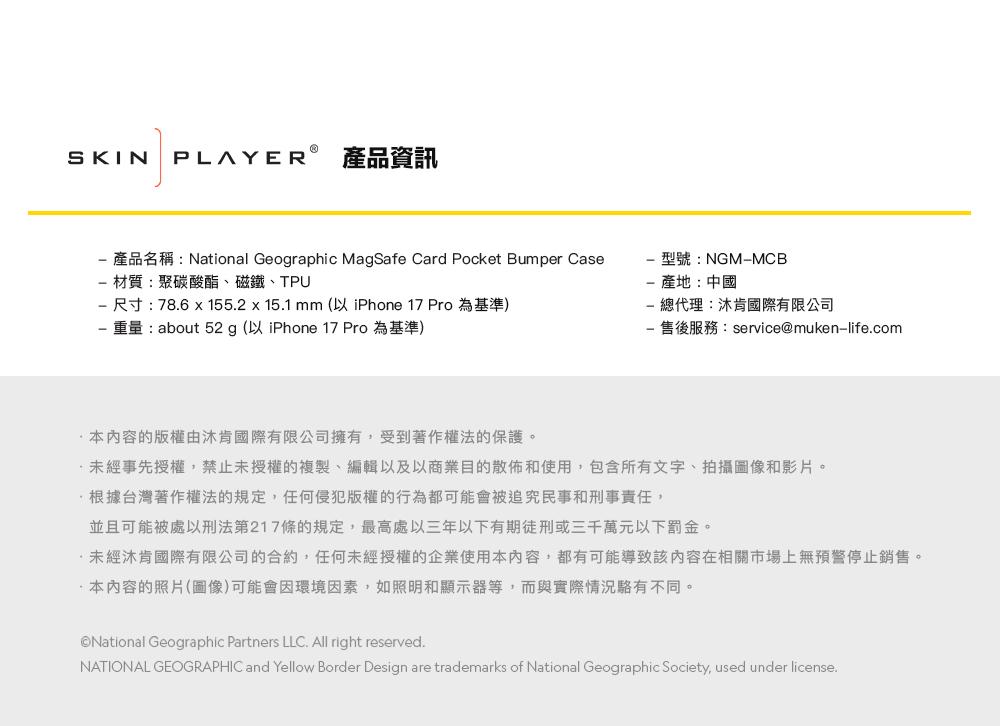 SKIN PLAYER 產品資訊 產品名稱:National Geographic MagSafe Card Pocket Bumper Case材質:聚碳酸酯、磁鐵、TPU尺寸:78.6155.2 x 15.1 mm (以 iPhone 17 Pro 為基準)重量:about 52 g (以 iPhone 17 Pro 為基準)型號:NGMMCB產地:中國總代理:沐肯國際有限公司- 售後服務:service@muken-life.com本内容的版權由沐肯國際有限公司擁有,受到著作權法的保護。未經事先授權,禁止未授權的複製、編輯以及以商業目的散佈和使用,包含所有文字、拍攝圖像和影片。根據台灣著作權法的規定,任何侵犯版權的行為都可能會被追究民事和刑事責任,並且可能被處以刑法第217條的規定,最高處以三年以下有期徒刑或三千萬元以下罰金。未經肯國際有限公司的合約,任何未經授權的企業使用本內容,都有可能導致該內容在相關市場上無預警停止銷售。本內容的照片(圖像)可能會因環境因素,如照明和顯示器等,而與實際情況駱有不同。National Geographic Partners LLC. All right reserved.NATIONAL GEOGRAPHIC and Yellow Border Design are trademarks of National Geographic Society, used under license.