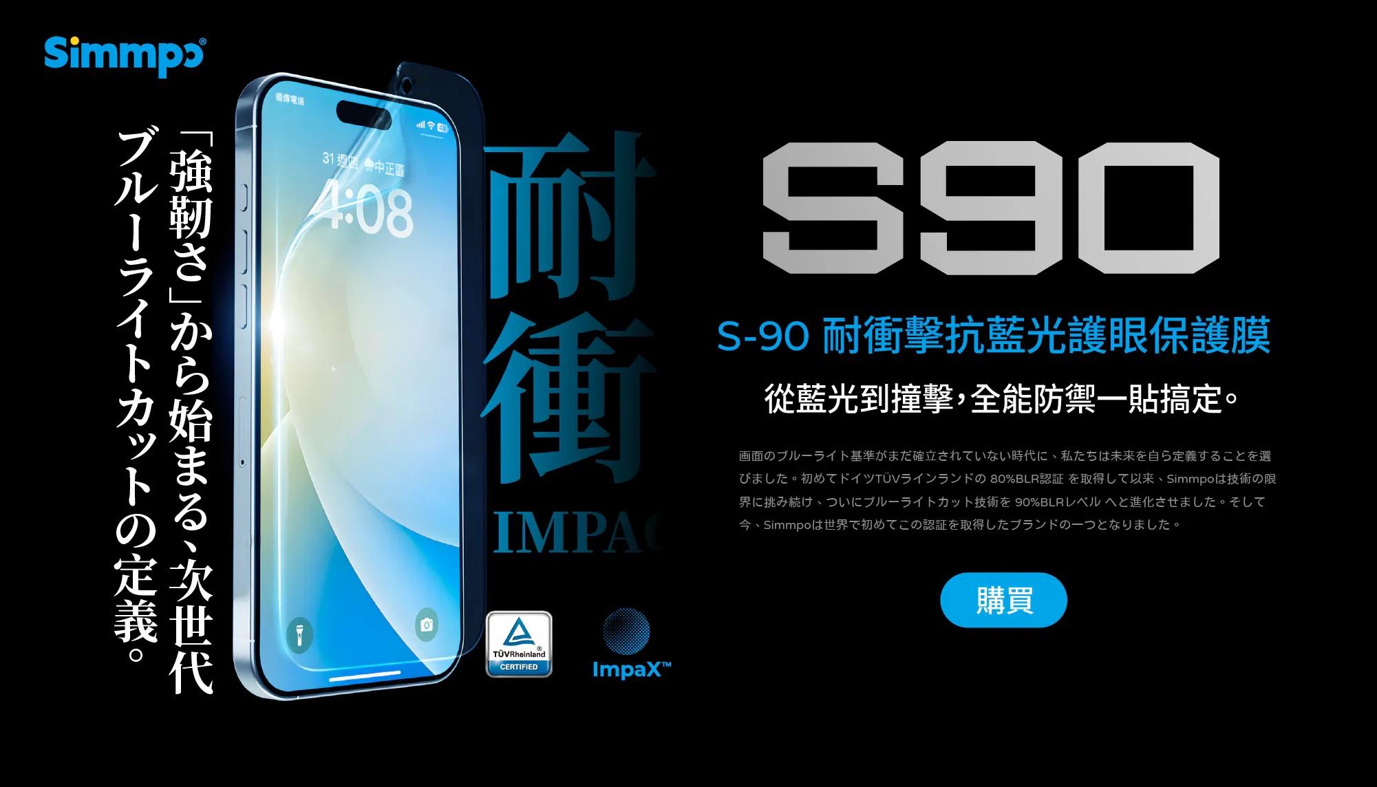 遠傳電信31 中正區4:8S90 擊抗藍光護眼保護膜耐衝從藍光到撞擊,全能防禦一貼搞定0ATÜVRheinlandCERTIIED画面のブルーラト基準がまだ確立されていない時代に 私たち来を自ら定義することを選未。イFの 80%BLR認証 取得Simmpolは技術の限、y卜技術 90%BLR。今、Simmo世界取得-。購買