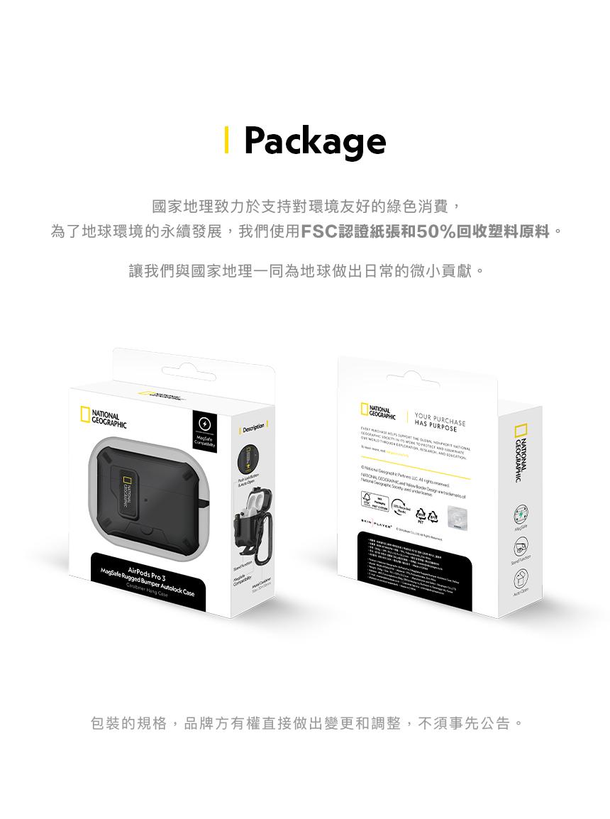 Package國家地理致力於支持對環境友好的綠色消費為了地球環境的永續發展我們使用FSC認證紙張和50%回收塑料原料,讓我們與國家地理一同為地球做出日常的微小貢獻。GEOGRAPICAirPods Pro  Rugged Bumper    Case  HNAIONALICYOUR PURCHASEHAS PURPOSE     NATIONAL,     GEOGRAPH  T包裝的規格,品牌方有權直接做出變更和調整,不須事先公告。