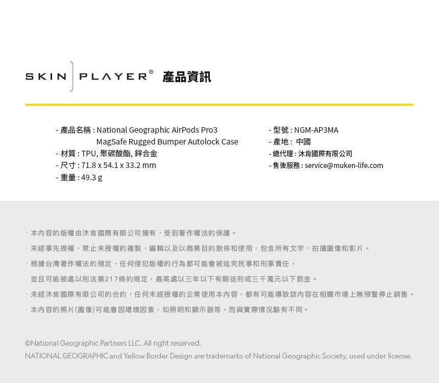 SKIN PLAYER 產品資訊 產品名稱:National Geographic AirPods Pro3MagSafe Rugged Bumper Autolock Case 材質 : TPU 聚碳酸酯, 鋅合金- 尺寸:718541  332mm- 型號:NGM-AP3MA- 產地:中國- 總代理:沐肯國際有限公司- 售後服務:service@muken-life.com- 重量:49.3g本內容的版權由肯國際有限公司擁有,受到著作權法的保護。未經事先授權,禁止未授權的複製、編輯以及以商業目的散佈和使用,包含所有文字、拍攝圖像和影片。根據台灣著作權法的規定,任何侵犯版權的行為都可能會被追究民事和刑事責任,並且可能被處以刑法第217條的規定,最高處三年以下有期徒刑或三千萬元以下罰金。未經肯國際有限公司的合約,任何未經授權的企業使用本內容,都有可能導致該內容在相關市場上無預警停止銷售。·本內容的照片(圖像)可能會因環境因素,如照明和顯示器等,而與實際情況不同。National Geographic Partners LLC. All right reserved.NATIONAL GEOGRAPHIC and Yellow Border Design are trademarks of National Geographic Society, used under license.